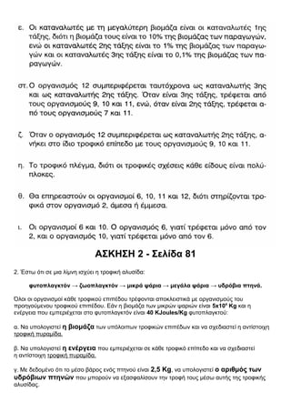 ΑΣΚΗΣΗ 2 - Σελίδα 81
2. Έστω ότι σε μια λίμνη ισχύει η τροφική αλυσίδα:
φυτοπλαγκτόν → ζωοπλαγκτόν → μικρά ψάρια → μεγάλα ψάρια → υδρόβια πτηνά.
Όλοι οι οργανισμοί κάθε τροφικού επιπέδου τρέφονται αποκλειστικά με οργανισμούς του
προηγούμενου τροφικού επιπέδου. Εάν η βιομάζα των μικρών ψαριών είναι 5x104
Κg και η
ενέργεια που εμπεριέχεται στο φυτοπλαγκτόν είναι 40 ΚJoules/Κg φυτοπλαγκτού:
α. Να υπολογιστεί η βιομάζα των υπόλοιπων τροφικών επιπέδων και να σχεδιαστεί η αντίστοιχη
τροφική πυραμίδα.
β. Να υπολογιστεί η ενέργεια που εμπεριέχεται σε κάθε τροφικό επίπεδο και να σχεδιαστεί
η αντίστοιχη τροφική πυραμίδα.
γ. Με δεδομένο ότι το μέσο βάρος ενός πτηνού είναι 2,5 Kg, να υπολογιστεί ο αριθμός των
υδρόβιων πτηνών που μπορούν να εξασφαλίσουν την τροφή τους μέσω αυτής της τροφικής
αλυσίδας.
 