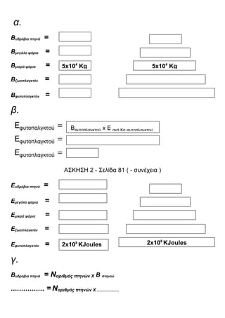 α.
Βυδρόβια πτηνά =
Βμεγάλα ψάρια =
Βμικρά ψάρια =
Βζωοπλαγκτόν =
Βφυτοπλαγκτόν =
β.
ΑΣΚΗΣΗ 2 - Σελίδα 81 ( - συνέχεια )
Ευδρόβια πτηνά =
Εμεγάλα ψάρια =
Εμικρά ψάρια =
Εζωοπλαγκτόν =
Εφυτοπλαγκτόν =
γ.
Βυδρόβια πτηνά = Nαριθμός πτηνών Χ Β πτηνού
................ = Nαριθμός πτηνών Χ ..................
5x104
Κg 5x104
Κg
2x108
ΚJoules 2x108
ΚJoules
 