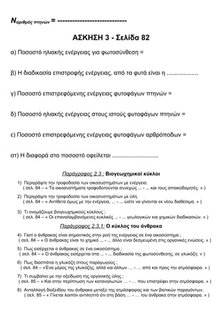 Nαριθμός πτηνών = ----------------------------
ΑΣΚΗΣΗ 3 - Σελίδα 82
α) Ποσοστό ηλιακής ενέργειας για φωτοσύνθεση =
β) Η διαδικασία επιστροφής ενέργειας, από τα φυτά είναι η ...................
γ) Ποσοστό επιστρεφόμενης ενέργειας φυτοφάγων πτηνών =
δ) Ποσοστό ηλιακής ενέργειας στους ιστούς φυτοφάγων πτηνών =
ε) Ποσοστό επιστρεφόμενης ενέργειας φυτοφάγων αρθρόποδων =
στ) Η διαφορά στο ποσοστό οφείλεται ............................
Παράγραφος 2.3 : Βιογεωχημικοί κύκλοι
1) Περιγράψτε την τροφοδοσία των οικοσυστημάτων με ενέργεια.
( σελ. 84 – « Τα οικοσυστήματα τροφοδοτούνται συνεχώς ... - ... και τους αποικοδομητές. » )
2) Περιγράψτε την τροφοδοσία των οικοσυστημάτων με ύλη.
( σελ. 84 – « Αντίθετα όμως με την ενέργεια, ... - ... ώστε να γίνονται εκ νέου διαθέσιμα. » )
3) Τι ονομάζουμε βιογεωχημικούς κύκλους ;
( σελ. 84 – « Οι επαναλαμβανόμενες κυκλικές ... - ... γεωλογικών και χημικών διαδικασιών. » )
Παράγραφος 2.3.1: Ο κύκλος του άνθρακα
4) Γιατί ο άνθρακας είναι σημαντικός στην ροή της ενέργειας σε ένα οικοσύστημα ;
( σελ. 84 – « Ο άνθρακας είναι το χημικό ... - ... άλλο είναι δεσμευμένη στις οργανικές ενώσεις. » )
5) Πως εισέρχεται ο άνθρακας σε ένα οικοσύστημα ;
( σελ. 84 – « Ο άνθρακας εισέρχεται στα ... - ... διαδικασία της φωτοσύνθεσης, σε γλυκόζη. » )
6) Πως διασπάται η γλυκόζη στους παραγωγούς ;
( σελ. 84 – «Ένα μέρος της γλυκόζης, αλλά και άλλων … - … από και προς την ατμόσφαιρα. » )
7) Τι συμβαίνει με την οξείδωση της οργανικής ύλης ;
( σελ. 85 – « Και στην περίπτωση των καταναλωτών … - … που επιστρέφει στην ατμόσφαιρα. » )
8) Ανταλλαγή διοξειδίου του άνθρακα μεταξύ της ατμόσφαιρας και των βιοτικών παραγόντων.
( σελ. 85 – « Γίνεται λοιπόν αντιληπτό ότι στη βάση … - … του άνθρακα στην ατμόσφαιρα. » )
 