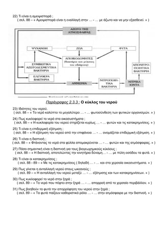 22) Τι είναι η αμειψισπορά ;
( σελ. 88 – « Αμειψισπορά είναι η εναλλαγή στην … - … με άζωτο και να μην εξασθενεί. » )
Παράγραφος 2.3.3 : Ο κύκλος του νερού
23) Ιδιότητες του νερού.
( σελ. 88 – « Το νερό καλύπτει το μεγαλύτερο … - … φωτοσύνθεση των φυτικών οργανισμών. » )
24) Πως κυκλοφορεί το νερό στα οικοσυστήματα ;
( σελ. 88 – « Η κυκλοφορία του νερού στηρίζεται κυρίως … - … φυτών και τις κατακρημνίσεις. » )
25) Τι είναι η επιδερμική εξάτμιση ;
( σελ. 88 – « Η εξάτμιση του νερού από την επιφάνεια … - … ονομάζεται επιδερμική εξάτμιση. » )
26) Τι είναι η διαπνοή ;
( σελ. 88 – « Φτάνοντας το νερό στα φύλλα απομακρύνεται … - … φυτών και της ατμόσφαιρας. » )
27) Πόσο σημαντική είναι η διαπνοή για τους βιογεωχημικούς κύκλους ;
( σελ. 88 – « Η διαπνοή, αποτελώντας την κινητήρια δύναμη… - … με πύλη εισόδου τα φυτά. » )
28) Τι είναι οι κατακρημνίσεις ;
( σελ. 88 - 89 – « Με τις κατακρημνίσεις ( δηλαδή … - … και στα χερσαία οικοσυστήματα. » )
29) Πως γίνεται η ανταλλαγή νερού στους ωκεανούς ;
( σελ. 89 – « Η ανταλλαγή του νερού μεταξύ … - … εξάτμισης και των κατακρημνίσεων. » )
30) Πως κυκλοφορεί το νερό στην ξηρά ;
( σελ. 89 – « Το νερό που πέφτει στην ξηρά … - … απορροή από το χερσαίο περιβάλλον. » )
31) Πως βοηθούν τα φυτά την απορρόφηση του νερού στην ξηρά ;
( σελ. 89 – « Τα φυτά παίζουν καθοριστικό ρόλο … - … στην ατμόσφαιρα με την διαπνοή. » )
 
