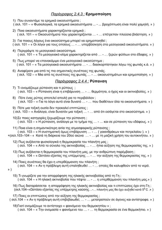 Παράγραφος 2.4.3 : Ερημοποίηση
1) Που συναντάμε τα ερημικά οικοσυστήματα ;
( σελ. 101 – « Φυσιολογικά, τα ερημικά οικοσυστήματα ... - ... βροχόπτωση είναι πολύ χαμηλή. » )
2) Ποια οικοσυστήματα χαρακτηρίζονται ερημικά ;
( σελ. 101 – « Οικοσυστήματα που χαρακτηρίζονται … - … επέτρεπαν πλούσια βλάστηση. » )
3) Για ποιους λόγους ένα οικοσύστημα μπορεί να ερημοποιηθεί ;
( σελ. 101 – « Οι λόγοι για τους οποίους … - … υπερβόσκηση στα μεσογειακά οικοσυστήματα. » )
4) Περιγράψτε το μεσογειακό οικοσύστημα.
( σελ. 101 – « Το μεσογειακό κλίμα χαρακτηρίζεται από … - … ξερών φύλλων στο έδαφος. » )
5) Πως μπορεί να επανακάμψει ένα μεσογειακό οικοσύστημα ;
( σελ. 101 – « Τα μεσογειακά οικοσυστήματα … - … διασκορπίστηκαν λόγω της φωτιάς κ.ά. » )
6) Αναφέρατε μια από τις πιο σημαντικές συνέπειες της φωτιάς.
( σελ. 102 – « Μια από τις συνέπειες της φωτιάς … - … οικοσυστημάτων και ερημοποίηση. » )
Παράγραφος 2.4.4 : Ρύπανση
7) Τι ονομάζουμε ρύπανση και τι ρύπους ;
( σελ. 103 – « Ρύπανση είναι η επιβάρυνση … - … θερμότητα, ο ήχος και οι ακτινοβολίες. » )
8) Πότε ένας ρύπος αποτελεί απειλή για το περιβάλλον ;
( σελ. 103 – « Για το λόγο αυτό είναι δυνατό … - … που διαθέτουν όλα τα οικοσυστήματα. » )
9) Πότε μια τοξική ουσία δεν προκαλεί επιπτώσεις ;
( σελ. 103 – « Ανάλογα, είναι δυνατόν μια τοξική … - … από ότι εισάγεται στο οικοσύστημα. » )
10)Σε ποιες κατηγορίες ξεχωρίζουμε την ρύπανση ;
( σελ. 103 – « Η ρύπανση, ανάλογα με το τμήμα της … - … και σε ρύπανση του εδάφους. » )
11) Ποια είναι η σημαντικότερη αιτία της ατμοσφαιρικής ρύπανσης ;
( σελ. 103 – « Η συστηματική όμως επιβάρυνση … - … ( γαιανθράκων και πετρελαίου ). » )
+(σελ.103–104 - « Κατά τη διάρκεια του 20ού αιώνα … - … με τη μαζική χρήση του αυτοκινήτου. » )
12) Πως αυξάνεται φυσιολογικά η θερμοκρασία του πλανήτη μας ;
( σελ. 104 – « Από το σύνολο της ακτινοβολίας … - … ήπια αύξηση της θερμοκρασίας της. » )
13) Πως αυξάνεται η θερμοκρασία του πλανήτη μας, με την ανθρώπινη παρέμβαση ;
( σελ. 104 – « Ωστόσο εξαιτίας της υπέρμετρης … - … την αύξηση της θερμοκρασίας της. » )
14) Ποιες συνέπειες θα έχει η υπερθέρμανση του πλανήτη ;
( σελ. 104 – « Αν η πρόβλεψη αυτή επαληθευθεί … - … οποίες θα καλυφθούν από το νερό.
» )
15) Τι γνωρίζετε για την απορρόφηση της ηλιακής ακτινοβολίας από τη Γη ;
( σελ. 104 – « Η ηλιακή ακτινοβολία που πέφτει … - … η υπερθέρμανση του πλανήτη μας.» )
16) Πως διαταράσσεται η απορρόφηση της ηλιακής ακτινοβολίας και τι επιπτώσεις έχει στη Γη ;
(σελ.104–«Ωστόσο εξαιτίας της υπέρμετρης καύσης…-…πλανήτη μας θα έχει αυξηθεί κατά 5ο
C .» )
17) Ποιες οι επιπτώσεις από την αύξηση της θερμοκρασίας ;
( σελ.104 – « Αν η πρόβλεψη αυτή επιβεβαιωθεί, … - … μετατραπούν σε άγονες και αντίστροφα. » )
18)Γιατί ονομάζουμε το αντίστοιχο « φαινόμενο του θερμοκηπίου » ;
( σελ. 104 – « Την ονομασία « φαινόμενο του … - … τη θερμοκρασία σε ένα θερμοκήπιο. » )
 