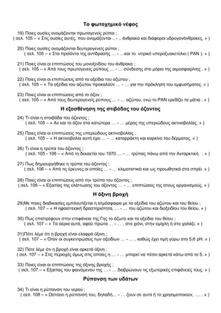 Το φωτοχημικό νέφος
19) Ποιες ουσίες ονομάζονται πρωτογενείς ρύποι ;
( σελ. 105 – « Στις ουσίες αυτές, που ονομάζονται .. - .. άνθρακα και διάφοροι υδρογονάνθρακες. » )
20) Ποιες ουσίες ονομάζονται δευτερογενείς ρύποι ;
( σελ. 105 – « Στα προϊόντα της αντίδρασής … - …και το νιτρικό υπεροξυακετύλιο ( ΡΑΝ ). » )
21) Ποιες είναι οι επιπτώσεις του μονοξειδίου του άνθρακα ;
( σελ. 105 – « Από τους πρωτογενείς ρύπους … - … σύνδεσης στο μόριο της αιμοσφαιρίνης . » )
22) Ποιες είναι οι επιπτώσεις από τα οξείδια του αζώτου ;
( σελ. 105 – « Τα οξείδια του αζώτου προκαλούν … - … για την πρόκληση του εμφυσήματος. » )
23) Ποιες είναι οι επιπτώσεις από το όζον ;
( σελ. 105 – « Από τους δευτερογενείς ρύπους … - … αζώτου, ενώ το ΡΑΝ ερεθίζει τα μάτια . » )
Η εξασθένηση της στιβάδας του όζοντος
24) Τι είναι η στοιβάδα του όζοντος ;
( σελ. 105 – « Αν και το όζον στα κατώτερα … - … μέρος της υπεριώδους ακτινοβολίας. » )
25) Ποιες είναι οι επιπτώσεις της υπεριώδους ακτινοβολίας ;
( σελ. 105 – « Η ακτινοβολία αυτή έχει … - … καταρράκτη και καρκίνο του δέρματος. » )
26) Τι είναι η τρύπα του όζοντος ;
( σελ. 105 - 106 – « Από τη δεκαετία του 1970 … - … τρύπας πάνω από την Ανταρκτική. . » )
27) Πως δημιουργήθηκε η τρύπα του όζοντος ;
( σελ. 106 – « Από τις έρευνες οι οποίες … - … κλιματιστικά και ως προωθητικά στα σπρέι. » )
28) Ποιες είναι οι επιπτώσεις από την τρύπα του όζοντος ;
( σελ. 106 – « Εξαιτίας της ελάττωσης του όζοντος … - … επιπτώσεις της στους οργανισμούς. » )
Η όξινη βροχή
29)Με ποιες διαδικασίες εμπλουτίζεται η ατμόσφαιρα με τα οξείδια του αζώτου και του θείου ;
( σελ. 107 – « Η ηφαιστειακή δραστηριότητα, … - … του αζώτου και διοξειδίου του θείου. » )
30) Πως επιστρέφουν στην επιφάνεια της Γης το άζωτο και τα οξείδια του θείου ;
( σελ. 107 – « Τα αέρια αυτά, αφού πρώτα … - … , στο χιόνι, στην ομίχλη ή στο χαλάζι. » )
31)Πότε λέμε ότι η βροχή είναι ελαφρά όξινη ;
( σελ. 107 – « Όταν οι συγκεντρώσεις των οξειδίων … - … , καθώς έχει τιμή γύρω στο 5,6 pH. » )
32) Πότε λέμε ότι η βροχή είναι αρκετά όξινη ;
( σελ. 107 – « Στις περιοχές όμως στις οποίες η … - … μπορεί να πέσει αρκετά κάτω από το 5. » )
33) Ποιες είναι οι επιπτώσεις της όξινης βροχής ;
( σελ. 107 – « Εξαιτίας του φαινόμενου της … - … διαβρώνουν τις εξωτερικές επιφάνειές τους. » )
Ρύπανση των υδάτων
34) Τι είναι η ρύπανση του νερού ;
( σελ. 108 – « Ωστόσο η ρύπανσή του, δηλαδή… - … ζουν σε αυτό ή το χρησιμοποιούν, …. . » )
 