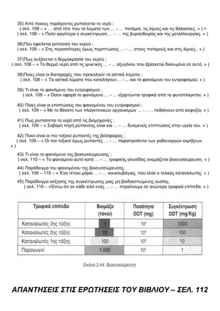 35) Από ποιους παράγοντες ρυπαίνεται το νερό ;
( σελ. 108 – « … από τότε που τα λύματα των … - … ποτάμια, τις λίμνες και τις θάλασσες. » ) +
( σελ. 108 – « Πολύ αργότερα η συγκέντρωση … - … της βυρσοδεψίας και της μεταλλουργίας. » )
36)Που οφείλεται ρύπανση του νερού ;
( σελ. 108 – « Στις περισσότερες όμως περιπτώσεις … - … στους ποταμούς και στις λίμνες.. » )
37)Πως αυξάνεται η θερμοκρασία του νερού ;
( σελ. 108 – « Το θερμό νερό από τις ψυκτικές … - ... οξυγόνου που βρίσκεται διαλυμένο σε αυτό. » )
38)Ποιες είναι οι διαταραχές που προκαλούν τα αστικά λύματα ;
( σελ. 108 – « Τα αστικά λύματα που καταλήγουν… - ... και το φαινόμενο του ευτροφισμού. » )
39) Τι είναι το φαινόμενο του ευτροφισμού ;
( σελ. 108 – « Όσον αφορά το φαινόμενο … - … εξαρτώνται τροφικά από το φυτοπλαγκτόν. » )
40) Ποιες είναι οι επιπτώσεις του φαινομένου του ευτροφισμού ;
( σελ. 109 – « Με το θάνατο των πλαγκτονικών οργανισμών … - … , πεθαίνουν από ασφυξία. » )
41) Πως ρυπαίνεται το νερό από τις βιομηχανίες ;
( σελ. 109 – « Σοβαρή πηγή ρύπανσης είναι και … - … δυσμενείς επιπτώσεις στην υγεία του. » )
42) Ποιοι είναι οι πιο τοξικοί ρυπαντές της βιόσφαιρας ;
( σελ. 109 – « Οι πιο τοξικοί όμως ρυπαντές … - … παραπροϊόντα των ραδιενεργών εκρήξεων.
» )
43) Τι είναι το φαινόμενο της βιοσυσσώρευσης ;
( σελ. 110 – « Το φαινόμενο αυτό κατά … - … τροφικής αλυσίδας ονομάζεται βιοσυσσώρευση. » )
44) Παράδειγμα του φαινομένου της βιοσυσσώρευσης.
( σελ. 109 – 110 – « Ένα τέτοιο μόριο … - … κουκουβάγιας, που είναι ο τελικός καταναλωτής. » )
45) Παράδειγμα αύξησης της συγκέντρωσης μιας μη βιοδιασπώμενης ουσίας.
( σελ. 110 – «Έστω ότι σε κάθε κιλό ενός … - … πηγαίνουμε σε ανώτερα τροφικά επίπεδα. » )
ΑΠΑΝΤΗΣΕΙΣ ΣΤΙΣ ΕΡΩΤΗΣΕΙΣ ΤΟΥ ΒΙΒΛΙΟΥ – ΣΕΛ. 112
 