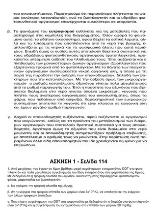 ΑΣΚΗΣΗ 1 - Σελίδα 114
1. Από μετρήσεις που έγιναν σε λίμνη βρέθηκε μικρή συγκέντρωση εντομοκτόνου DDT στο φυτο-
πλαγκτόν και πολύ μεγαλύτερη συγκέντρωση του ίδιου εντομοκτόνου στα ψαροπούλια της λίμνης.
Με δεδομένο ότι η τροφική αλυσίδα του λιμναίου οικοσυστήματος περιλαμβάνει φυτοπλαγκτόν,
ψάρια, ψαροπούλια και ζωοπλαγκτόν:
α. Να γράψετε την τροφική αλυσίδα της λίμνης.
β. Αν η ενέργεια στο τροφικό επίπεδο των ψαριών είναι 3x102
KJ, να υπολογίσετε την ενέργεια
των άλλων τροφικών επιπέδων.
γ. Ποια είναι η συγκέντρωση του DDT στα ψαροπούλια με δεδομένο ότι η βιομάζα στο φυτοπλαγκτόν
είναι 5x106
Kg και η συγκέντρωση του εντομοκτόνου στο επίπεδο των ψαριών 20 mg/Kg;
 