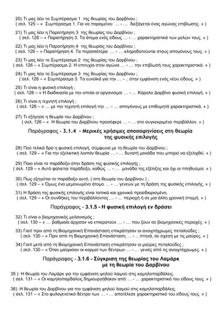 20) Τι μας λέει το Συμπέρασμα 1 της θεωρίας του Δαρβίνου ;
( σελ. 125 – « Συμπέρασμα 1. Για να παραμείνει … - … διεξάγεται ένας αγώνας επιβίωσης. » )
21) Τι μας λέει η Παρατήρηση 3 της θεωρίας του Δαρβίνου ;
( σελ. 126 – « Παρατήρηση 3. Τα άτομα ενός είδους … - … χαρακτηριστικά των μελών τους. » )
22) Τι μας λέει η Παρατήρηση 4 της θεωρίας του Δαρβίνου ;
( σελ. 126 – « Παρατήρηση 4. Τα περισσότερα … - … κληροδοτούνται στους απογόνους τους. » )
23) Τι μας λέει το Συμπέρασμα 2 της θεωρίας του Δαρβίνου ;
( σελ. 126 – « Συμπέρασμα 2. Η επιτυχία στον αγώνα … - … την επιβίωσή τους χαρακτηριστικά. » )
24) Τι μας λέει το Συμπέρασμα 3 της θεωρίας του Δαρβίνου ;
( σελ. 126 – « Συμπέρασμα 3. Τα ευνοϊκά για την … - .. στην εμφάνιση ενός νέου είδους. » )
25) Τι είναι η φυσική επιλογή ;
( σελ. 126 – « Η διαδικασία με την οποία οι οργανισμοί … - … Κάρολο Δαρβίνο φυσική επιλογή. » )
26) Τι είναι η τεχνητή επιλογή ;
( σελ. 126 – « … με την τεχνητή επιλογή την … - … απογόνους με επιθυμητά χαρακτηριστικά. » )
27) Τι εξήγησε η θεωρία του Δαρβίνου ;
( σελ. 126 – « Η θεωρία του Δαρβίνου προσέφερε … - … στο συγκεκριμένο περιβάλλον. » )
Παράγραφος - 3.1.4 - Μερικές χρήσιμες αποσαφηνίσεις στη θεωρία
της φυσικής επιλογής
28) Πού τελικά δρα η φυσική επιλογή, σύμφωνα με τη θεωρία του Δαρβίνου ;
( σελ. 129 – « Για την εξελικτική λοιπόν θεωρία … - … δυνατή μονάδα που μπορεί να εξελιχθεί. » )
29) Ποιο είναι το παράδοξο στην δράση της φυσικής επιλογής ;
( σελ. 129 – « Αυτό φαίνεται παράδοξο, καθώς … - … μονάδα της εξέλιξης και όχι οι πληθυσμοί. » )
30) Πως εξηγείται το παράδοξο αυτό, ( στη θεωρία του Δαρβίνου ) ;
( σελ. 129 – « Όμως ένα μεμονωμένο άτομο … - … γενεών με τη δράση της φυσικής επιλογής. » )
31) Η δράση της φυσικής επιλογής είναι τοπικά και χρονικά προσδιορισμένη.
( σελ. 129 – « Οι συνθήκες του περιβάλλοντος … - … περιοχή ή σε μια άλλη χρονική στιγμή. » )
Παράγραφος - 3.1.5 - Η φυσική επιλογή εν δράσει
32) Τι είναι ο βιομηχανικός μελανισμός ;
( σελ. 130 – « … βαθμιαία άρχισαν να επικρατούν … - … που ζουν σε βιομηχανικές περιοχές. » )
33) Γιατί πριν από τη Βιομηχανική Επανάσταση επικράτησαν οι ανοιχτόχρωμες πεταλούδες ;
( σελ. 130 – « Πριν από τη Βιομηχανική Επανάσταση … - …πτηνά, σε σχέση με τις μαύρες. » )
34) Γιατί μετά από τη Βιομηχανική Επανάσταση επικράτησαν οι μαύρες πεταλούδες ;
( σελ. 130 – « Όταν μαύρισαν οι κορμοί των δέντρων … - … γενιές από τις ανοιχτόχρωμες. » )
Παράγραφος - 3.1.6 - Σύγκριση της θεωρίας του Λαμάρκ
με τη θεωρία του Δαρβίνου
35 ) Η θεωρία του Λαμάρκ για την εμφάνιση ψηλού λαιμού στις καμηλοπαρδάλεις.
( σελ. 131 – « Οι καμηλοπαρδάλεις δημιουργήθηκαν από … - … χαρακτηριστικό του είδους τους. » )
36) Η θεωρία του Δαρβίνου για την εμφάνιση ψηλού λαιμού στις καμηλοπαρδάλεις.
( σελ. 131 – « Στο φυλογενετικό δέντρο των … - … αποτέλεσε χαρακτηριστικό του είδους τους. » )
 