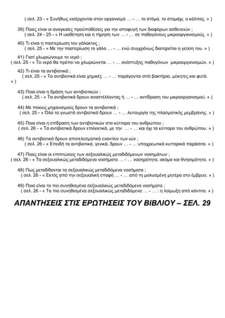 ( σελ. 23 - « Συνήθως εισέρχονται στον οργανισμό … - … το στόμα, το στομάχι, ο κόλπος. » )
39) Ποιες είναι οι αναγκαίες προϋποθέσεις για την αποφυγή των διαφόρων ασθενειών ;
( σελ. 24 - 25 - « Η υιοθέτηση και η τήρηση των … - … σε παθογόνους μικροοργανισμούς. » )
40) Τι είναι η παστερίωση του γάλακτος ;
( σελ. 25 - « Με την παστερίωση το γάλα … - … ενώ συγχρόνως διατηρείται η γεύση του. » )
41) Γιατί χλωριώνουμε το νερό ;
( σελ. 25 - « Το νερό θα πρέπει να χλωριώνεται … - … ανάπτυξης παθογόνων μικροοργανισμών. » )
42) Τι είναι τα αντιβιοτικά ;
( σελ. 25 - « Τα αντιβιοτικά είναι χημικές … - … παράγονται από βακτήρια, μύκητες και φυτά.
» )
43) Ποια είναι η δράση των αντιβιοτικών ;
( σελ. 25 - « Τα αντιβιοτικά δρουν αναστέλλοντας ή … - … αντίδραση του μικροοργανισμού. » )
44) Με ποιους μηχανισμούς δρουν τα αντιβιοτικά ;
( σελ. 25 - « Όλα τα γνωστά αντιβιοτικά δρουν … - … λειτουργία της πλασματικής μεμβράνης. » )
45) Ποια είναι η επίδραση των αντιβιοτικών στα κύτταρα του ανθρώπου ;
( σελ. 26 - « Τα αντιβιοτικά δρουν επιλεκτικά, με την … - … και όχι τα κύτταρα του ανθρώπου. » )
46) Τα αντιβιοτικά δρουν αποτελεσματικά εναντίον των ιών ;
( σελ. 26 - « Επειδή τα αντιβιοτικά, γενικά, δρουν … - … υποχρεωτικά κυτταρικά παράσιτα. » )
47) Ποιες είναι οι επιπτώσεις των σεξουαλικώς μεταδιδόμενων νοσημάτων ;
( σελ. 26 - « Τα σεξουαλικώς μεταδιδόμενα νοσήματα … - … νοσηρότητα, ακόμα και θνησιμότητα. » )
48) Πως μεταδίδονται τα σεξουαλικώς μεταδιδόμενα νοσήματα ;
( σελ. 26 - « Εκτός από την σεξουαλική επαφή … - … από τη μολυσμένη μητέρα στο έμβρυο. » )
49) Ποια είναι τα πιο συνηθισμένα σεξουαλικώς μεταδιδόμενα νοσήματα ;
( σελ. 26 - « Τα πιο συνηθισμένα σεξουαλικώς μεταδιδόμενα … - … : η λοίμωξη από κάντιτα. » )
ΑΠΑΝΤΗΣΕΙΣ ΣΤΙΣ ΕΡΩΤΗΣΕΙΣ ΤΟΥ ΒΙΒΛΙΟΥ – ΣΕΛ. 29
 