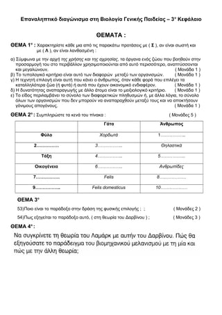 Επαναληπτικό διαγώνισμα στη Βιολογία Γενικής Παιδείας – 3ο
Κεφάλαιο
ΘΕΜΑΤΑ :
ΘΕΜΑ 1ο
: Χαρακτηρίστε κάθε μια από τις παρακάτω προτάσεις με ( Σ ), αν είναι σωστή και
με ( Λ ), αν είναι λανθασμένη :
α) Σύμφωνα με την αρχή της χρήσης και της αχρησίας, τα όργανα ενός ζώου που βοηθούν στην
προσαρμογή του στο περιβάλλον χρησιμοποιούνται από αυτό περισσότερο, αναπτύσσονται
και μεγαλώνουν. ( Μονάδα 1 )
β) Το τυπολογικό κριτήριο είναι αυτό των διαφορών μεταξύ των οργανισμών. ( Μονάδα 1 )
γ) Η τεχνητή επιλογή είναι αυτή που κάνει ο άνθρωπος, όταν κάθε φορά που επιλέγει τα
καταλληλότερα ζώα (ή φυτά) ή αυτά που έχουν οικονομικό ενδιαφέρον. ( Μονάδα 1 )
δ) Η δυνατότητας αναπαραγωγής με άλλο άτομο είναι το μειξιολογικό κριτήριο. ( Μονάδα 1 )
ε) Το είδος περιλαμβάνει το σύνολο των διαφορετικών πληθυσμών ή, με άλλα λόγια, το σύνολο
όλων των οργανισμών που δεν μπορούν να αναπαραχθούν μεταξύ τους και να αποκτήσουν
γόνιμους απογόνους. ( Μονάδα 1 )
ΘΕΜΑ 2ο
: Συμπληρώστε τα κενά του πίνακα : ( Μονάδες 5 )
Γάτα Άνθρωπος
Φύλο Χορδωτά 1……………..
2…………… 3…………….. Θηλαστικά
Τάξη 4…………….. 5……………..
Οικογένεια 6…………….. Ανθρωπίδες
7……………. Felis 8………………
9…………….. Felis domesticus 10………………
ΘΕΜΑ 3ο
53)Ποιο είναι το παράδοξο στην δράση της φυσικής επιλογής ; ; ( Μονάδες 2 )
54)Πως εξηγείται το παράδοξο αυτό, ( στη θεωρία του Δαρβίνου ) ; ( Μονάδες 3 )
ΘΕΜΑ 4ο
:
 