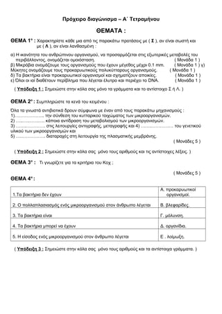 Πρόχειρο διαγώνισμα – Α΄ Τετραμήνου
ΘΕΜΑΤΑ :
ΘΕΜΑ 1ο
: Χαρακτηρίστε κάθε μια από τις παρακάτω προτάσεις με ( Σ ), αν είναι σωστή και
με ( Λ ), αν είναι λανθασμένη :
α) Η ικανότητα του ανθρώπινου οργανισμού, να προσαρμόζεται στις εξωτερικές μεταβολές του
περιβάλλοντος, ονομάζεται ομοιόσταση. ( Μονάδα 1 )
β) Μικρόβια ονομάζουμε τους οργανισμούς που έχουν μέγεθος μέχρι 0.1 mm. ( Μονάδα 1 ) γ)
Μύκητες ονομάζουμε τους προκαρυωτικούς πολυκύτταρους οργανισμούς. ( Μονάδα 1 )
δ) Τα βακτήρια είναι προκαρυωτικοί οργανισμοί και σχηματίζουν αποικίες. ( Μονάδα 1 )
ε) Όλοι οι ιοί διαθέτουν περίβλημα που λέγεται έλυτρο και περιέχει το DNA. ( Μονάδα 1 )
( Υπόδειξη 1 : Σημειώστε στην κόλα σας μόνο τα γράμματα και το αντίστοιχο Σ ή Λ. )
ΘΕΜΑ 2ο
: Συμπληρώστε τα κενά του κειμένου :
Όλα τα γνωστά αντιβιοτικά δρουν σύμφωνα με έναν από τους παρακάτω μηχανισμούς :
1)……………….. την σύνθεση του κυτταρικού τοιχώματος των μικροοργανισμών.
2) …..….…….…. κάποια αντίδραση του μεταβολισμού των μικροοργανισμών.
3) …….…………. στις λειτουργίες αντιγραφής, μεταγραφής και 4) …….…………… του γενετικού
υλικού των μικροοργανισμών και
5) ….……………. διαταραχές στη λειτουργία της πλασματικής μεμβράνης.
( Μονάδες 5 )
( Υπόδειξη 2 : Σημειώστε στην κόλα σας μόνο τους αριθμούς και τις αντίστοιχες λέξεις. )
ΘΕΜΑ 3ο
: Τι γνωρίζετε για τα κριτήρια του Κοχ ;
( Μονάδες 5 )
ΘΕΜΑ 4ο
:
1.Τα βακτήρια δεν έχουν
Α. προκαρυωτικοί
οργανισμοί.
2. Ο πολλαπλασιασμός ενός μικροοργανισμού στον άνθρωπο λέγεται Β. βλεφαρίδες.
3. Τα βακτήρια είναι Γ. μόλυνση.
4. Τα βακτήρια μπορεί να έχουν Δ. οργανίδια.
5. Η είσοδος ενός μικροοργανισμού στον άνθρωπο λέγεται Ε . λοίμωξη.
( Υπόδειξη 3 : Σημειώστε στην κόλα σας μόνο τους αριθμούς και τα αντίστοιχα γράμματα. )
 