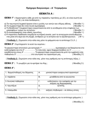 Πρόχειρο διαγώνισμα – Α΄ Τετραμήνου
ΘΕΜΑΤΑ Α :
ΘΕΜΑ 1ο
: Χαρακτηρίστε κάθε μια από τις παρακάτω προτάσεις με ( Σ ), αν είναι σωστή και
με ( Λ ), αν είναι λανθασμένη :
α) Τα πρωτογενή λεμφικά όργανα είναι ο μυελός των οστών και ο θύμος αδένας. ( Μονάδα 1 )
β) Τα λεμφοκύτταρα δεν είναι λευκά αιμοσφαίρια. ( Μονάδα 1 )
γ) Τα Βοηθητικά Τ-λεμφοκύτταρα ενεργοποιούνται από το εκτεθειμένο στην επιφάνεια των
μακροφάγων τμήμα του αντιγόνου. ( Μονάδα 1 )
δ) Οι ανοσοσφαιρίνες είναι ειδικές πρωτεΐνες. ( Μονάδα 1 )
ε) Η παραπάνω διαδικασία ονομάζεται κυτταρική ανοσία, γιατί τα αντισώματα απελευθερώνο-
νται μέσα στο αίμα και στη λέμφο, αντιδρούν με το αντιγόνο και το εξουδετερώνουν. ( Μ 1 )
( Υπόδειξη 1 : Σημειώστε στην κόλα σας μόνο τα γράμματα και το αντίστοιχο Σ ή Λ. )
ΘΕΜΑ 2ο
: Συμπληρώστε τα κενά του κειμένου :
Τα φαγοκύτταρα αποτελούν μια κατηγορία 1η
………………... αιμοσφαιρίων και διακρίνονται στα
ουδετερόφιλα και στα 2η
……………. Τα τελευταία, αφού διαφοροποιηθούν σε 3η
………….,
εγκαθίστανται στους 4η
……………... Τα φαγοκύτταρα ενεργοποιούνται μετά την εμφάνιση ενός
παθογόνου 5η
………………….. στο εσωτερικό του οργανισμού μας. ( Μονάδες 5 )
( Υπόδειξη 2 : Σημειώστε στην κόλα σας μόνο τους αριθμούς και τις αντίστοιχες λέξεις. )
ΘΕΜΑ 3ο
: Τι γνωρίζετε για τα κριτήρια του Κοχ ; ( Μονάδες 5 )
ΘΕΜΑ 4ο
:
1. θερμοϋποδοχείς του δέρματος Α. μονοκύτταροι ευκαρυωτικοί οργανισμοί
2. παράσιτα Β. μεταδίδεται από τα κουνούπια
3. δυνητικά παθογόνοι Γ. «ειδοποιούν» τον εγκέφαλο για την
αύξηση της θερμοκρασίας
4. πρωτόζωα Δ. ξενιστής
5. πλασμώδιο Ε . αύξηση πληθυσμού – σε άλλους ιστούς
( Υπόδειξη 3 : Σημειώστε στην κόλα σας μόνο τους αριθμούς και τα αντίστοιχα γράμματα. )
( Μονάδες 5 )
 