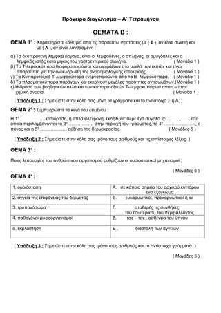 Πρόχειρο διαγώνισμα – Α΄ Τετραμήνου
ΘΕΜΑΤΑ Β :
ΘΕΜΑ 1ο
: Χαρακτηρίστε κάθε μια από τις παρακάτω προτάσεις με ( Σ ), αν είναι σωστή και
με ( Λ ), αν είναι λανθασμένη :
α) Τα δευτερογενή λεμφικά όργανα, είναι οι λεμφαδένες, ο σπλήνας, οι αμυγδαλές και ο
λεμφικός ιστός κατά μήκος του γαστρεντερικού σωλήνα. ( Μονάδα 1 )
β) Τα Τ-λεμφοκύτταρα διαφοροποιούνται και ωριμάζουν στο μυελό των οστών και είναι
απαραίτητα για την ολοκλήρωση της ανοσοβιολογικής απόκρισης. ( Μονάδα 1 )
γ) Τα Κυτταροτοξικά Τ-λεμφοκύτταρα ενεργοποιούνται από τα Β- λεμφοκύτταρα. ( Μονάδα 1 )
δ) Τα πλασματοκύτταρα παράγουν και εκκρίνουν μεγάλες ποσότητες αντισωμάτων.(Μονάδα 1 )
ε) Η δράση των βοηθητικών αλλά και των κυτταροτοξικών Τ-λεμφοκυττάρων αποτελεί την
χημική ανοσία. ( Μονάδα 1 )
( Υπόδειξη 1 : Σημειώστε στην κόλα σας μόνο τα γράμματα και το αντίστοιχο Σ ή Λ. )
ΘΕΜΑ 2ο
: Συμπληρώστε τα κενά του κειμένου :
Η 1η
…………….. αντίδραση, ή απλά φλεγμονή, εκδηλώνεται με ένα σύνολο 2η
……………. στα
οποία περιλαμβάνονται το 3η
…………….. στην περιοχή του τραύματος, το 4η
…………………, ο
πόνος και η 5η
……………… αύξηση της θερμοκρασίας. ( Μονάδες 5 )
( Υπόδειξη 2 : Σημειώστε στην κόλα σας μόνο τους αριθμούς και τις αντίστοιχες λέξεις. )
ΘΕΜΑ 3ο
:
Ποιες λειτουργίες του ανθρώπινου οργανισμού ρυθμίζουν οι ομοιοστατικοί μηχανισμοί ;
( Μονάδες 5 )
ΘΕΜΑ 4ο
:
1. ομοιόσταση Α. σε κάποιο σημείο του αρχικού κυττάρου
ένα εξόγκωμα
2. αγγεία της επιφάνειας του δέρματος Β. ευκαρυωτικοί, προκαρυωτικοί ή ιοί
3. τρυπανόσωμα Γ. σταθερές τις συνθήκες
του εσωτερικού του περιβάλλοντος
4. παθογόνοι μικροοργανισμοί Δ. τσε – τσε , ασθένεια του ύπνου
5. εκβλάστηση Ε . διαστολή των αγγείων
( Υπόδειξη 3 : Σημειώστε στην κόλα σας μόνο τους αριθμούς και τα αντίστοιχα γράμματα. )
( Μονάδες 5 )
 