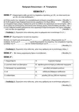 Πρόχειρο διαγώνισμα – Α΄ Τετραμήνου
ΘΕΜΑΤΑ Γ :
ΘΕΜΑ 1ο
: Χαρακτηρίστε κάθε μια από τις παρακάτω προτάσεις με ( Σ ), αν είναι σωστή και
με ( Λ ), αν είναι λανθασμένη :
α) Η ξένη ουσία που προκαλεί την ανοσοβιολογική απόκριση ονομάζεται αντιγόνο. ( Μονάδα 1 )
β) Τα Β-λεμφοκύτταρα διαφοροποιούνται και ωριμάζουν στο θύμο αδένα. ( Μονάδα 1 )
γ) T-λεμφοκύτταρα μνήμης παράγονται μετά την έκθεση του οργανισμού σε ένα αντιγόνο. ( Μ1 )
δ) Το μόριο του αντισώματος αποτελείται από τέσσερις όμοιες πολυπεπτιδικές αλυσίδες. ( Μ 1 )
ε) Στην παθητική ανοσία χορηγούνται στον οργανισμό έτοιμα αντισώματα που έχουν παραχθεί
από τον ίδιο τον οργανισμό. ( Μονάδα 1 )
( Υπόδειξη 1 : Σημειώστε στην κόλα σας μόνο τα γράμματα και το αντίστοιχο Σ ή Λ. )
ΘΕΜΑ 2ο
: Συμπληρώστε τα κενά του κειμένου :
Ωστόσο, σε περίπτωση γενικευμένης 1η
……………….. μόλυνσης, η θερμοκρασία του 2η
………
ανεβαίνει. Αυτή η μη 3η
………………υψηλή θερμοκρασία του σώματος, που ονομάζεται πυρετός,
εμποδίζει την 4η
……………… και τον πολλαπλασιασμό των 5η
……………..
( Μονάδες 5 )
( Υπόδειξη 2 : Σημειώστε στην κόλα σας μόνο τους αριθμούς και τις αντίστοιχες λέξεις. )
ΘΕΜΑ 3ο
: Με ποιους μηχανισμούς δρουν τα αντιβιοτικά ; ( Μονάδες 5 )
ΘΕΜΑ 4ο
:
1. δερματόφυτα Α. πυρηνική περιοχή
2. γενετικό υλικό των βακτηρίων Β. αφυδατωμένα κύτταρα με ανθεκτικά τοιχώματα
3. διαταραχή της ομοιόστασης Γ. μια ειδική κατηγορία μυκήτων
4. ιοί Δ. εκδήλωση διάφορων ασθενειών
5. ενδοσπόρια Ε . μέγεθος (20 έως 250 nm περίπου)
( Υπόδειξη 3 : Σημειώστε στην κόλα σας μόνο τους αριθμούς και τα αντίστοιχα γράμματα. )
( Μονάδες 5 )
 