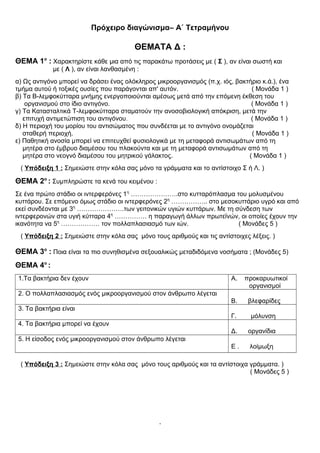 Πρόχειρο διαγώνισμα– Α΄ Τετραμήνου
ΘΕΜΑΤΑ Δ :
ΘΕΜΑ 1ο
: Χαρακτηρίστε κάθε μια από τις παρακάτω προτάσεις με ( Σ ), αν είναι σωστή και
με ( Λ ), αν είναι λανθασμένη :
α) Ως αντιγόνο μπορεί να δράσει ένας ολόκληρος μικροοργανισμός (π.χ. ιός, βακτήριο κ.ά.), ένα
τμήμα αυτού ή τοξικές ουσίες που παράγονται απ' αυτόν. ( Μονάδα 1 )
β) Τα Β-λεμφοκύτταρα μνήμης ενεργοποιούνται αμέσως μετά από την επόμενη έκθεση του
οργανισμού στο ίδιο αντιγόνο. ( Μονάδα 1 )
γ) Τα Κατασταλτικά Τ-λεμφοκύτταρα σταματούν την ανοσοβιολογική απόκριση, μετά την
επιτυχή αντιμετώπιση του αντιγόνου. ( Μονάδα 1 )
δ) Η περιοχή του μορίου του αντισώματος που συνδέεται με το αντιγόνο ονομάζεται
σταθερή περιοχή. ( Μονάδα 1 )
ε) Παθητική ανοσία μπορεί να επιτευχθεί φυσιολογικά με τη μεταφορά αντισωμάτων από τη
μητέρα στο έμβρυο διαμέσου του πλακούντα και με τη μεταφορά αντισωμάτων από τη
μητέρα στο νεογνό διαμέσου του μητρικού γάλακτος. ( Μονάδα 1 )
( Υπόδειξη 1 : Σημειώστε στην κόλα σας μόνο τα γράμματα και το αντίστοιχο Σ ή Λ. )
ΘΕΜΑ 2ο
: Συμπληρώστε τα κενά του κειμένου :
Σε ένα πρώτο στάδιο οι ιντερφερόνες 1η
………………….στο κυτταρόπλασμα του μολυσμένου
κυττάρου. Σε επόμενο όμως στάδιο οι ιντερφερόνες 2η
…………….. στο μεσοκυττάριο υγρό και από
εκεί συνδέονται με 3η
………………….των γειτονικών υγιών κυττάρων. Με τη σύνδεση των
ιντερφερονών στα υγιή κύτταρα 4η
…………… η παραγωγή άλλων πρωτεϊνών, οι οποίες έχουν την
ικανότητα να 5η
……………… τον πολλαπλασιασμό των ιών. ( Μονάδες 5 )
( Υπόδειξη 2 : Σημειώστε στην κόλα σας μόνο τους αριθμούς και τις αντίστοιχες λέξεις. )
ΘΕΜΑ 3ο
: Ποια είναι τα πιο συνηθισμένα σεξουαλικώς μεταδιδόμενα νοσήματα ; (Μονάδες 5)
ΘΕΜΑ 4ο
:
1.Τα βακτήρια δεν έχουν Α. προκαρυωτικοί
οργανισμοί
2. Ο πολλαπλασιασμός ενός μικροοργανισμού στον άνθρωπο λέγεται
Β. βλεφαρίδες
3. Τα βακτήρια είναι
Γ. μόλυνση
4. Τα βακτήρια μπορεί να έχουν
Δ. οργανίδια
5. Η είσοδος ενός μικροοργανισμού στον άνθρωπο λέγεται
Ε . λοίμωξη
( Υπόδειξη 3 : Σημειώστε στην κόλα σας μόνο τους αριθμούς και τα αντίστοιχα γράμματα. )
( Μονάδες 5 )
.
 