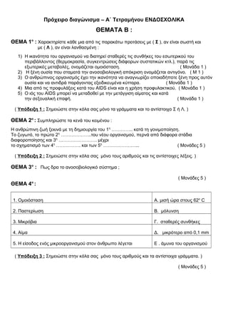 Πρόχειρο διαγώνισμα – Α΄ Τετραμήνου ΕΝΔΟΣΧΟΛΙΚΑ
ΘΕΜΑΤΑ Β :
ΘΕΜΑ 1ο
: Χαρακτηρίστε κάθε μια από τις παρακάτω προτάσεις με ( Σ ), αν είναι σωστή και
με ( Λ ), αν είναι λανθασμένη :
1) Η ικανότητα του οργανισμού να διατηρεί σταθερές τις συνθήκες του εσωτερικού του
περιβάλλοντος (θερμοκρασία, συγκεντρώσεις διάφορων συστατικών κτλ.), παρά τις
εξωτερικές μεταβολές, ονομάζεται ομοιόσταση. ( Μονάδα 1 )
2) Η ξένη ουσία που σταματά την ανοσοβιολογική απόκριση ονομάζεται αντιγόνο. ( Μ 1 )
3) Ο ανθρώπινος οργανισμός έχει την ικανότητα να αναγνωρίζει οποιαδήποτε ξένη προς αυτόν
ουσία και να αντιδρά παράγοντας εξειδικευμένα κύτταρα. ( Μονάδα 1 )
4) Μια από τις προφυλάξεις κατά του AIDS είναι και η χρήση προφυλακτικού. ( Μονάδα 1 )
5) Ο ιός του AIDS μπορεί να μεταδοθεί με την μετάγγιση αίματος και κατά
την σεξουαλική επαφή. ( Μονάδα 1 )
( Υπόδειξη 1 : Σημειώστε στην κόλα σας μόνο τα γράμματα και το αντίστοιχο Σ ή Λ. )
ΘΕΜΑ 2ο
: Συμπληρώστε τα κενά του κειμένου :
Η ανθρώπινη ζωή ξεκινά με τη δημιουργία του 1η
………….. κατά τη γονιμοποίηση.
Το ζυγωτό, το πρώτο 2η
………………..του νέου οργανισμού, περνά από διάφορα στάδια
διαφοροποίησης και 3η
……………………. μέχρι
το σχηματισμό των 4η
……………. και των 5η
…………………... ( Μονάδες 5 )
( Υπόδειξη 2 : Σημειώστε στην κόλα σας μόνο τους αριθμούς και τις αντίστοιχες λέξεις. )
ΘΕΜΑ 3ο
: Πως δρα το ανοσοβιολογικό σύστημα ;
( Μονάδες 5 )
ΘΕΜΑ 4ο
:
1. Ομοιόσταση Α. μισή ώρα στους 62ο
C
2. Παστερίωση Β. μόλυνση
3. Μικρόβια Γ. σταθερές συνθήκες
4. Αίμα Δ. μικρότερο από 0,1 mm
5. Η είσοδος ενός μικροοργανισμού στον άνθρωπο λέγεται Ε . άμυνα του οργανισμού
( Υπόδειξη 3 : Σημειώστε στην κόλα σας μόνο τους αριθμούς και τα αντίστοιχα γράμματα. )
( Μονάδες 5 )
 