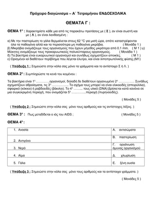 Πρόχειρο διαγώνισμα – Α΄ Τετραμήνου ΕΝΔΟΣΧΟΛΙΚΑ
ΘΕΜΑΤΑ Γ :
ΘΕΜΑ 1ο
: Χαρακτηρίστε κάθε μια από τις παρακάτω προτάσεις με ( Σ ), αν είναι σωστή και
με ( Λ ), αν είναι λανθασμένη :
α) Με την παστερίωση το γάλα θερμαίνεται στους 62 °C για μισή ώρα, οπότε καταστρέφονται
όλα τα παθογόνα αλλά και τα περισσότερα μη παθογόνα μικρόβια. ( Μονάδα 1 )
β) Μικρόβια ονομάζουμε τους οργανισμούς που έχουν μέγεθος μικρότερο από 0.1 mm. ( Μ 1 ) γ)
Μύκητες ονομάζουμε τους προκαρυωτικούς πολυκύτταρους οργανισμούς. ( Μονάδα 1 )
δ) Τα βακτήρια είναι ευκαρυωτικοί οργανισμοί και συνήθως σχηματίζουν αποικίες. ( Μ 1 )
ε) Ορισμένοι ιοί διαθέτουν περίβλημα που λέγεται έλυτρο, και είναι λιποπρωτεϊνικής φύσης.(Μ1)
( Υπόδειξη 1 : Σημειώστε στην κόλα σας μόνο τα γράμματα και το αντίστοιχο Σ ή Λ. )
ΘΕΜΑ 2ο
: Συμπληρώστε τα κενά του κειμένου :
Τα βακτήρια είναι 1η
………….οργανισμοί, δηλαδή δε διαθέτουν οργανωμένο 2η
…………… Συνήθως
σχηματίζουν αθροίσματα, τις 3η
……………. Το σχήμα τους μπορεί να είναι ελικοειδές (σπειρύλλια),
σφαιρικό (κόκκοι) ή ραβδοειδές (βάκιλοι). Το 4η
……... τους υλικό (DNA) βρίσκεται κατά κανόνα σε
μια συγκεκριμένη περιοχή, που ονομάζεται 5η
…………..περιοχή (πυρηνοειδές).
( Μονάδες 5 )
( Υπόδειξη 2 : Σημειώστε στην κόλα σας μόνο τους αριθμούς και τις αντίστοιχες λέξεις. )
ΘΕΜΑ 3ο
: Πως μεταδίδεται ο ιός του AIDS ; ( Μονάδες 5 )
ΘΕΜΑ 4ο
:
1. Ανοσία Α. αντισώματα
2. Αντιγόνο
Β. παστερίωση
3. Νερό
Γ. οργάνωση
άμυνας οργανισμού
4. Αίμα Δ. χλωρίωση
5. Γάλα Ε. ξένη ουσία
( Υπόδειξη 3 : Σημειώστε στην κόλα σας μόνο τους αριθμούς και τα αντίστοιχα γράμματα. )
( Μονάδες 5 )
 