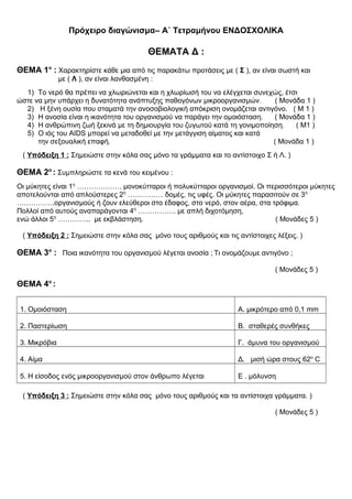 Πρόχειρο διαγώνισμα– Α΄ Τετραμήνου ΕΝΔΟΣΧΟΛΙΚΑ
ΘΕΜΑΤΑ Δ :
ΘΕΜΑ 1ο
: Χαρακτηρίστε κάθε μια από τις παρακάτω προτάσεις με ( Σ ), αν είναι σωστή και
με ( Λ ), αν είναι λανθασμένη :
1) Το νερό θα πρέπει να χλωριώνεται και η χλωρίωσή του να ελέγχεται συνεχώς, έτσι
ώστε να μην υπάρχει η δυνατότητα ανάπτυξης παθογόνων μικροοργανισμών. ( Μονάδα 1 )
2) Η ξένη ουσία που σταματά την ανοσοβιολογική απόκριση ονομάζεται αντιγόνο. ( Μ 1 )
3) Η ανοσία είναι η ικανότητα του οργανισμού να παράγει την ομοιόσταση. ( Μονάδα 1 )
4) Η ανθρώπινη ζωή ξεκινά με τη δημιουργία του ζυγωτού κατά τη γονιμοποίηση. ( Μ1 )
5) Ο ιός του AIDS μπορεί να μεταδοθεί με την μετάγγιση αίματος και κατά
την σεξουαλική επαφή. ( Μονάδα 1 )
( Υπόδειξη 1 : Σημειώστε στην κόλα σας μόνο τα γράμματα και το αντίστοιχο Σ ή Λ. )
ΘΕΜΑ 2ο
: Συμπληρώστε τα κενά του κειμένου :
Οι μύκητες είναι 1η
………………. μονοκύτταροι ή πολυκύτταροι οργανισμοί. Οι περισσότεροι μύκητες
αποτελούνται από απλούστερες 2η
…………… δομές, τις υφές. Οι μύκητες παρασιτούν σε 3η
…………….οργανισμούς ή ζουν ελεύθεροι στο έδαφος, στο νερό, στον αέρα, στα τρόφιμα.
Πολλοί από αυτούς αναπαράγονται 4η
……………. με απλή διχοτόμηση,
ενώ άλλοι 5η
………….. με εκβλάστηση. ( Μονάδες 5 )
( Υπόδειξη 2 : Σημειώστε στην κόλα σας μόνο τους αριθμούς και τις αντίστοιχες λέξεις. )
ΘΕΜΑ 3ο
: Ποια ικανότητα του οργανισμού λέγεται ανοσία ; Τι ονομάζουμε αντιγόνο ;
( Μονάδες 5 )
ΘΕΜΑ 4ο
:
1. Ομοιόσταση Α. μικρότερο από 0,1 mm
2. Παστερίωση Β. σταθερές συνθήκες
3. Μικρόβια Γ. άμυνα του οργανισμού
4. Αίμα Δ. μισή ώρα στους 62ο
C
5. Η είσοδος ενός μικροοργανισμού στον άνθρωπο λέγεται Ε . μόλυνση
( Υπόδειξη 3 : Σημειώστε στην κόλα σας μόνο τους αριθμούς και τα αντίστοιχα γράμματα. )
( Μονάδες 5 )
 