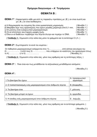 Πρόχειρο διαγώνισμα – Α΄ Τετράμηνου
ΘΕΜΑΤΑ Β :
ΘΕΜΑ 1ο
: Χαρακτηρίστε κάθε μια από τις παρακάτω προτάσεις με ( Σ ), αν είναι σωστή και
με ( Λ ), αν είναι λανθασμένη :
α) Η θερμοκρασία του σώματος δεν είναι ομοιοστατικός μηχανισμός. ( Μονάδα 1 )
β) Μικρόβια λέμε τους οργανισμούς που έχουν μέγεθος μικρότερο από 0,1 mm. ( Μονάδα 1 )
γ) Οι μύκητες είναι ευκαρυωτικοί μικροοργανισμοί. ( Μονάδα 1 )
δ) Οι ιοί αποτελούν ακυτταρικές μορφές ζωής. ( Μονάδα 1 )
ε) Όλοι οι ιοί διαθέτουν περίβλημα που λέγεται έλυτρο και περιέχει το DNA. ( Μονάδα 1 )
( Υπόδειξη 1 : Σημειώστε στην κόλα σας μόνο τα γράμματα και το αντίστοιχο Σ ή Λ. )
ΘΕΜΑ 2ο
: Συμπληρώστε τα κενά του κειμένου :
Οι παθογόνοι μικροοργανισμοί εισέρχονται στον 1)……………….. από κάποια ασυνέχεια του
2) …..….…….…. ή από τους 3) …….…………. που υπάρχουν σε κοιλότητες του οργανισμού όπως
το 4) …………… ή το 5) ….……………. ( Μονάδες 5 )
( Υπόδειξη 2 : Σημειώστε στην κόλα σας μόνο τους αριθμούς και τις αντίστοιχες λέξεις. )
ΘΕΜΑ 3ο
: Ποια είναι και πως μεταδίδονται τα σεξουαλικώς μεταδιδόμενα νοσήματα ;
( Μονάδες 5 )
ΘΕΜΑ 4ο
:
1.Τα βακτήρια δεν έχουν
Α. προκαρυωτικοί
οργανισμοί.
2. Ο πολλαπλασιασμός ενός μικροοργανισμού στον άνθρωπο λέγεται Β. βλεφαρίδες.
3. Τα βακτήρια είναι Γ. μόλυνση.
4. Τα βακτήρια μπορεί να έχουν Δ. οργανίδια.
5. Η είσοδος ενός μικροοργανισμού στον άνθρωπο λέγεται Ε . λοίμωξη.
( Υπόδειξη 3 : Σημειώστε στην κόλα σας μόνο τους αριθμούς και τα αντίστοιχα γράμματα. )
( Μονάδες 5 )
 
