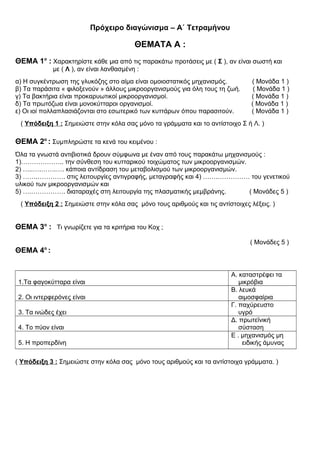 Πρόχειρο διαγώνισμα – Α΄ Τετραμήνου
ΘΕΜΑΤΑ Α :
ΘΕΜΑ 1ο
: Χαρακτηρίστε κάθε μια από τις παρακάτω προτάσεις με ( Σ ), αν είναι σωστή και
με ( Λ ), αν είναι λανθασμένη :
α) Η συγκέντρωση της γλυκόζης στο αίμα είναι ομοιοστατικός μηχανισμός. ( Μονάδα 1 )
β) Τα παράσιτα « φιλοξενούν » άλλους μικροοργανισμούς για όλη τους τη ζωή. ( Μονάδα 1 )
γ) Τα βακτήρια είναι προκαρυωτικοί μικροοργανισμοί. ( Μονάδα 1 )
δ) Τα πρωτόζωα είναι μονοκύτταροι οργανισμοί. ( Μονάδα 1 )
ε) Οι ιοί πολλαπλασιάζονται στο εσωτερικό των κυττάρων όπου παρασιτούν. ( Μονάδα 1 )
( Υπόδειξη 1 : Σημειώστε στην κόλα σας μόνο τα γράμματα και το αντίστοιχο Σ ή Λ. )
ΘΕΜΑ 2ο
: Συμπληρώστε τα κενά του κειμένου :
Όλα τα γνωστά αντιβιοτικά δρουν σύμφωνα με έναν από τους παρακάτω μηχανισμούς :
1)……………….. την σύνθεση του κυτταρικού τοιχώματος των μικροοργανισμών.
2) …..….…….…. κάποια αντίδραση του μεταβολισμού των μικροοργανισμών.
3) …….…………. στις λειτουργίες αντιγραφής, μεταγραφής και 4) …….…………… του γενετικού
υλικού των μικροοργανισμών και
5) ….……………. διαταραχές στη λειτουργία της πλασματικής μεμβράνης. ( Μονάδες 5 )
( Υπόδειξη 2 : Σημειώστε στην κόλα σας μόνο τους αριθμούς και τις αντίστοιχες λέξεις. )
ΘΕΜΑ 3ο
: Τι γνωρίζετε για τα κριτήρια του Κοχ ;
( Μονάδες 5 )
ΘΕΜΑ 4ο
:
1.Τα φαγοκύτταρα είναι
Α. καταστρέφει τα
μικρόβια
2. Οι ιντερφερόνες είναι
Β. λευκά
αιμοσφαίρια
3. Τα ινώδες έχει
Γ. παχύρευστο
υγρό
4. Το πύον είναι
Δ. πρωτεϊνική
σύσταση
5. Η προπερδίνη
Ε . μηχανισμός μη
ειδικής άμυνας
( Υπόδειξη 3 : Σημειώστε στην κόλα σας μόνο τους αριθμούς και τα αντίστοιχα γράμματα. )
 