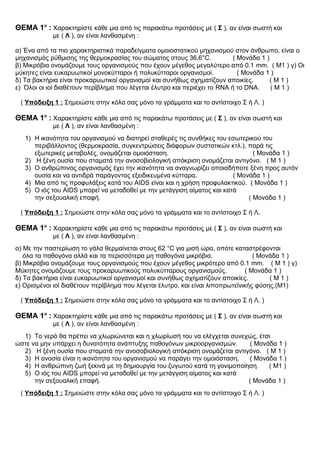 ΘΕΜΑ 1ο
: Χαρακτηρίστε κάθε μια από τις παρακάτω προτάσεις με ( Σ ), αν είναι σωστή και
με ( Λ ), αν είναι λανθασμένη :
α) Ένα από τα πιο χαρακτηριστικά παραδείγματα ομοιοστατικού μηχανισμού στον άνθρωπο, είναι ο
μηχανισμός ρύθμισης της θερμοκρασίας του σώματος στους 36,6°C. ( Μονάδα 1 )
β) Μικρόβια ονομάζουμε τους οργανισμούς που έχουν μέγεθος μεγαλύτερο από 0.1 mm. ( Μ1 ) γ) Οι
μύκητες είναι ευκαρυωτικοί μονοκύτταροι ή πολυκύτταροι οργανισμοί. ( Μονάδα 1 )
δ) Τα βακτήρια είναι προκαρυωτικοί οργανισμοί και συνήθως σχηματίζουν αποικίες. ( Μ 1 )
ε) Όλοι οι ιοί διαθέτουν περίβλημα που λέγεται έλυτρο και περιέχει το RNA ή το DNA. ( Μ 1 )
( Υπόδειξη 1 : Σημειώστε στην κόλα σας μόνο τα γράμματα και το αντίστοιχο Σ ή Λ. )
ΘΕΜΑ 1ο
: Χαρακτηρίστε κάθε μια από τις παρακάτω προτάσεις με ( Σ ), αν είναι σωστή και
με ( Λ ), αν είναι λανθασμένη :
1) Η ικανότητα του οργανισμού να διατηρεί σταθερές τις συνθήκες του εσωτερικού του
περιβάλλοντος (θερμοκρασία, συγκεντρώσεις διάφορων συστατικών κτλ.), παρά τις
εξωτερικές μεταβολές, ονομάζεται ομοιόσταση. ( Μονάδα 1 )
2) Η ξένη ουσία που σταματά την ανοσοβιολογική απόκριση ονομάζεται αντιγόνο. ( Μ 1 )
3) Ο ανθρώπινος οργανισμός έχει την ικανότητα να αναγνωρίζει οποιαδήποτε ξένη προς αυτόν
ουσία και να αντιδρά παράγοντας εξειδικευμένα κύτταρα. ( Μονάδα 1 )
4) Μια από τις προφυλάξεις κατά του AIDS είναι και η χρήση προφυλακτικού. ( Μονάδα 1 )
5) Ο ιός του AIDS μπορεί να μεταδοθεί με την μετάγγιση αίματος και κατά
την σεξουαλική επαφή. ( Μονάδα 1 )
( Υπόδειξη 1 : Σημειώστε στην κόλα σας μόνο τα γράμματα και το αντίστοιχο Σ ή Λ.
ΘΕΜΑ 1ο
: Χαρακτηρίστε κάθε μια από τις παρακάτω προτάσεις με ( Σ ), αν είναι σωστή και
με ( Λ ), αν είναι λανθασμένη :
α) Με την παστερίωση το γάλα θερμαίνεται στους 62 °C για μισή ώρα, οπότε καταστρέφονται
όλα τα παθογόνα αλλά και τα περισσότερα μη παθογόνα μικρόβια. ( Μονάδα 1 )
β) Μικρόβια ονομάζουμε τους οργανισμούς που έχουν μέγεθος μικρότερο από 0.1 mm. ( Μ 1 ) γ)
Μύκητες ονομάζουμε τους προκαρυωτικούς πολυκύτταρους οργανισμούς. ( Μονάδα 1 )
δ) Τα βακτήρια είναι ευκαρυωτικοί οργανισμοί και συνήθως σχηματίζουν αποικίες. ( Μ 1 )
ε) Ορισμένοι ιοί διαθέτουν περίβλημα που λέγεται έλυτρο, και είναι λιποπρωτεϊνικής φύσης.(Μ1)
( Υπόδειξη 1 : Σημειώστε στην κόλα σας μόνο τα γράμματα και το αντίστοιχο Σ ή Λ. )
ΘΕΜΑ 1ο
: Χαρακτηρίστε κάθε μια από τις παρακάτω προτάσεις με ( Σ ), αν είναι σωστή και
με ( Λ ), αν είναι λανθασμένη :
1) Το νερό θα πρέπει να χλωριώνεται και η χλωρίωσή του να ελέγχεται συνεχώς, έτσι
ώστε να μην υπάρχει η δυνατότητα ανάπτυξης παθογόνων μικροοργανισμών. ( Μονάδα 1 )
2) Η ξένη ουσία που σταματά την ανοσοβιολογική απόκριση ονομάζεται αντιγόνο. ( Μ 1 )
3) Η ανοσία είναι η ικανότητα του οργανισμού να παράγει την ομοιόσταση. ( Μονάδα 1 )
4) Η ανθρώπινη ζωή ξεκινά με τη δημιουργία του ζυγωτού κατά τη γονιμοποίηση. ( Μ1 )
5) Ο ιός του AIDS μπορεί να μεταδοθεί με την μετάγγιση αίματος και κατά
την σεξουαλική επαφή. ( Μονάδα 1 )
( Υπόδειξη 1 : Σημειώστε στην κόλα σας μόνο τα γράμματα και το αντίστοιχο Σ ή Λ. )
 
