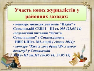 Участь юних журналістів у
районних заходах:
- конкурс молодих учителів “Надія” у
Сокальській СЗШ І – ІІІ ст. №3 (25.03.14)
-педагогічні читання “Освіта
Сокальщини” у Сокальському
НВК І-ІІІст. №2-ліцей ( січень 2014);
- конкурс “Ким я хочу бути?Як я цього
досягну? у Сокальській
ЗШ І- ІІІ ст.№5 (20.05.14; 27.05.15)
 