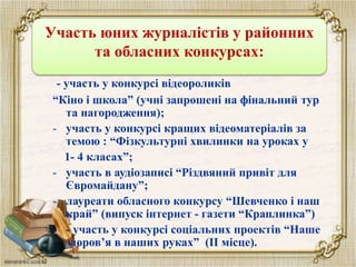 Участь журналістів у конкурсах
- участь у конкурсі відеороликів
“Кіно і школа” (учні запрошені на фінальний тур
та нагородження);
- участь у конкурсі кращих відеоматеріалів за
темою : “Фізкультурні хвилинки на уроках у
1- 4 класах”;
- участь в аудіозаписі “Різдвяний привіт для
Євромайдану”;
- лауреати обласного конкурсу “Шевченко і наш
край” (випуск інтернет - газети “Краплинка”)
- - участь у конкурсі соціальних проектів “Наше
здоров’я в наших руках” (ІІ місце).
Участь юних журналістів у районних
та обласних конкурсах:
 