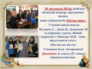 20 листопада 2013р. відбувся
обласний конкурс друкованих
видань
юних журналістів «Гостре перо».
Учениці нашої школи
Мулявко С., Дідик В., Іванишин М.
та керівник гуртка «Юний
журналіст» Ковалик М.П. гідно
представили газету
«Погляд на життя»
Учасники були нагороджені
Дипломом за участь (ІV місце) і
цінними книгами.
 