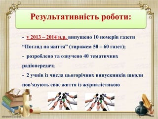 Результативність роботи:
- у 2013 – 2014 н.р. випущено 10 номерів газети
“Погляд на життя” (тиражем 50 – 60 газет);
- розроблено та озвучено 40 тематичних
радіопередач;
- 2 учнів із числа цьогорічних випускників школи
пов’язують своє життя із журналістикою
 