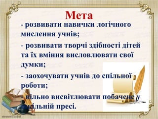 Мета
- розвивати навички логічного
мислення учнів;
- розвивати творчі здібності дітей
та їх вміння висловлювати свої
думки;
- заохочувати учнів до спільної
роботи;
- вільно висвітлювати побачене у
шкільній пресі.
 