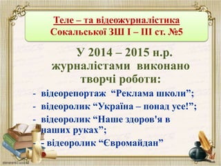 Теле – та відеожурналістика
Сокальської ЗШ І – ІІІ ст. №5
У 2014 – 2015 н.р.
журналістами виконано
творчі роботи:
- відеорепортаж “Реклама школи”;
- відеоролик “Україна – понад усе!”;
- відеоролик “Наше здоров'я в
наших руках”;
- - відеоролик “Євромайдан”
 