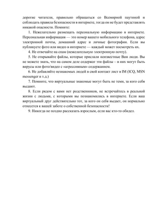 дорогие читатели, правильно обращаться со Всемирной паутиной и
соблюдать правила безопасности в интернете, тогда он не будет представлять
никакой опасности. Помните:
1. Нежелательно размещать персональную информацию в интернете.
Персональная информация — это номер вашего мобильного телефона, адрес
электронной почты, домашний адрес и личные фотографии. Если вы
публикуете фото или видео в интернете — каждый может посмотреть их.
4. Не отвечайте на спам (нежелательную электронную почту).
5. Не открывайте файлы, которые прислали неизвестные Вам люди. Вы
не можете знать, что на самом деле содержат эти файлы – в них могут быть
вирусы или фото/видео с «агрессивным» содержанием.
6. Не добавляйте незнакомых людей в свой контакт лист в IM (ICQ, MSN
messenger и т.д.)
7. Помните, что виртуальные знакомые могут быть не теми, за кого себя
выдают.
8. Если рядом с вами нет родственников, не встречайтесь в реальной
жизни с людьми, с которыми вы познакомились в интернете. Если ваш
виртуальный друг действительно тот, за кого он себя выдает, он нормально
отнесется к вашей заботе о собственной безопасности!
9. Никогда не поздно рассказать взрослым, если вас кто-то обидел.
 