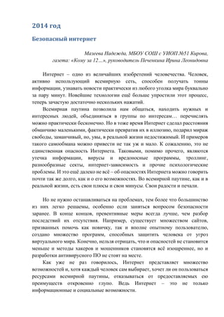 2014 год
Безопасный интернет
Мазеева Надежда, МБОУ СОШ с УИОП №51 Кирова,
газета: «Кому за 12…», руководитель Печенкина Ирина Леонидовна
Интернет – одно из величайших изобретений человечества. Человек,
активно использующий всемирную сеть, способен получать тонны
информации, узнавать новости практически из любого уголка мира буквально
за пару минут. Новейшие технологии ещё больше упростили этот процесс,
теперь зачастую достаточно нескольких нажатий.
Всемирная паутина позволила нам общаться, находить нужных и
интересных людей, объединяться в группы по интересам… перечислять
можно практически бесконечно. Но в тоже время Интернет сделал расстояния
обманчиво маленькими, фактически превратив их в иллюзию, подарил мираж
свободы, заманчивый, но, увы, в реальной жизни недостижимый. И примеров
такого самообмана можно привести не так уж и мало. К сожалению, это не
единственная опасность Интернета. Таковыми, помимо прочего, являются
утечка информации, вирусы и вредоносные программы, троллинг,
разнообразные секты, интернет-зависимость и прочие психологические
проблемы. И это ещё далеко не всё – об опасностях Интернета можно говорить
почти так же долго, как и о его возможностях. Во всемирной паутине, как и в
реальной жизни, есть свои плюсы и свои минусы. Свои радости и печали.
Но не нужно останавливаться на проблемах, тем более что большинство
из них легко решаемы, особенно если заняться вопросом безопасности
заранее. В конце концов, превентивные меры всегда лучше, чем разбор
последствий их отсутствия. Например, существует множеством сайтов,
призванных помочь как новичку, так и вполне опытному пользователю,
создано множество программ, способных защитить человека от угроз
виртуального мира. Конечно, нельзя отрицать, что и опасностей не становится
меньше и методы хакеров и мошенников становятся всё изощреннее, но и
разработки антивирусного ПО не стоят на месте.
Как уже не раз говорилось, Интернет представляет множество
возможностей и, хотя каждый человек сам выбирает, хочет ли он пользоваться
ресурсами всемирной паутины, отказываться от предоставляемых ею
преимуществ откровенно глупо. Ведь Интернет – это не только
информационные и социальные возможности.
 
