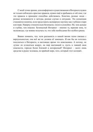 С моей точки зрения, для комфортного существования в Интернете нужно
не только соблюдать простые правила, нужно ещё и пребывать в той зоне, где
эти правила в принципе способны действовать. Конечно, разные люди –
разные возможности и методы, разные случаи и ситуации. Эта концепция
становится понятна, если представить всемирную паутину как глубокое озеро
или море. Наверху относительно безопасно, тепло и спокойно. Но, чем дальше
и глубже, тем опаснее. Безопасный Интернет – именно та, верхняя зона, то
мелководье, где можно получать то, что тебе необходимо без особого риска.
Важно помнить, что, хотя реальность в нашей жизни тесно связана с
виртуальностью, она всё же не должна её замещать. И как бы ни хотелось
поселиться в Интернете, в настоящее время это невозможно. А потому, не
лучше ли оглядеться вокруг, на мир настоящий и, пусть и таящий свои
опасности, гораздо более близкий и интересный? Интернет – всего лишь
средство в руках человека, по крайней мере, того, который этот осознаёт.
 