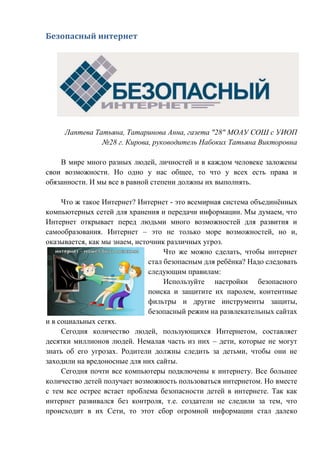 Безопасный интернет
Лаптева Татьяна, Татаринова Анна, газета "28" МОАУ СОШ с УИОП
№28 г. Кирова, руководитель Набоких Татьяна Викторовна
В мире много разных людей, личностей и в каждом человеке заложены
свои возможности. Но одно у нас общее, то что у всех есть права и
обязанности. И мы все в равной степени должны их выполнять.
Что ж такое Интернет? Интернет - это всемирная система объединённых
компьютерных сетей для хранения и передачи информации. Мы думаем, что
Интернет открывает перед людьми много возможностей для развития и
самообразования. Интернет – это не только море возможностей, но и,
оказывается, как мы знаем, источник различных угроз.
Что же можно сделать, чтобы интернет
стал безопасным для ребёнка? Надо следовать
следующим правилам:
Используйте настройки безопасного
поиска и защитите их паролем, контентные
фильтры и другие инструменты защиты,
безопасный режим на развлекательных сайтах
и в социальных сетях.
Сегодня количество людей, пользующихся Интернетом, составляет
десятки миллионов людей. Немалая часть из них – дети, которые не могут
знать об его угрозах. Родители должны следить за детьми, чтобы они не
заходили на вредоносные для них сайты.
Сегодня почти все компьютеры подключены к интернету. Все большее
количество детей получает возможность пользоваться интернетом. Но вместе
с тем все острее встает проблема безопасности детей в интернете. Так как
интернет развивался без контроля, т.е. создатели не следили за тем, что
происходит в их Сети, то этот сбор огромной информации стал далеко
 