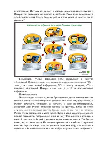 небезопасным. И к тому же, возраст, в котором человек начинает дружить с
Интернетом, становится все моложе, и проблема обеспечения безопасности
детей становится всё более и более острой. А кто же может им помочь, как не
родители?
Большинство учёных (примерно 88%) вкладывают в понятие
«безопасный Интернет» защиту от вирусов и вредоносных программ; 70% –
защиту от взлома личной информации; 54% – защиту от спама; 45% –
понимает «безопасный Интернет» как защиту детей от нежелательной
информации.
Пример из жизни
Однажды один мальчик по имени Руслан познакомился в одном из чатов
России с одной милой и прекрасной девочкой. Она очень ему понравилась, и
Руслану захотелось пригласить её погулять. В один из замечательных,
солнечных дней Руслан пригласил девочку на прогулку. Придя на место
встречи, мальчик прождал девочку больше часа, но она так и не пришла.
Руслан очень расстроился и ушёл домой. Зайдя в свою квартиру, он увидел
полный беспорядок, разбросанные вещи на полу. Она кинулся в комнату, в
которой стоял его любимый компьютер, но его там не оказалось. Тут Руслан
понял, что его обворовали. Он позвонил родителям и сообщил о страшной
новости! Через 20 минут родители уже были дома. Они на-ругали мальчика и
спросили: «Не знакомился ли он с кем-нибудь на улице или в Интернете?».
 