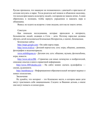 Руслан признался, что накануне он познакомился с девочкой и пригласил её
сегодня погулять в парке. Тогда родители всё поняли и объяснили мальчику,
что нельзя приглашать на встречу людей, с которыми не знаком лично. А сами
обратились в полицию, чтобы вернуть украденное и наказать вора и
обманщика.
Вывод: не ходите на встречи с теми людьми, кого вы не знаете лично.
Советуем
Как показали исследования, которые проходили в интернете,
большинство людей, сидящих в Сети – дети. Поэтому взрослые должны
обучить детей пользоваться безопасным Интернетом, а значит, безопасным.
Безопасные сайты
http://maps.google.com - Он-лайн карты мира.
http://www.tvidi.ru - Детский портал-соц. сеть: игры, общение, дневники,
фотографии и видеоматериалы.
www.mirbibigona.ru - Детская соц. сеть: общение, музыка, фотоальбомы,
игры, новости.
http://www.nd.ru/DK - Страничка для юных почемучек и изобретателей,
описание опытов и много справочной информации.
http://www.1001skazka.com - На сайте можно скачать аудиофайлы —
сказки, аудиокниги.
http://membrana.ru - Информационно-образовательный интернет-журнал о
новых технологиях.
Заключение
Не думайте, что интернет – это безопасное место, в котором ваши дети
могут чувствовать себя защищенными. Следите за Вашими детьми, а иначе
они могут попасть в плохие руки.
 