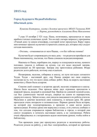 2015 год
Город будущего МедиаРобоВятка
Обычный день
Кушкова Екатерина, газета «Золотое времечко» МОАУ Гимназии №46
г. Кирова, руководитель Агалакова Инна Максимовна
7 утра 15 октября 2 521 года. Паша, потягиваясь, просыпается от звука
прибоя и теплых солнечных лучей. Это он ещё с вечера запросил у программы
«Умный дом» ту самую атмосферу, в которой хочет проснуться. Вдруг перед
ним начинает прыгать кузнечик и стрекотать список дел, которые ему следует
сегодня выполнить.
- Отстань, - отмахивается от него Пашка, - я и без тебя все помню!
Кузнечик будет сопровождать его весь день – это родители приобрели для
Паши напоминалку, посчитав, что Паша слишком недисциплинирован.
Наконец-то Паша, переборов сон, нырнул в плещущиеся волны, немного
поплавал, умылся и побежал на кухню, где его ждал вкусный завтрак,
напечатанный на 3D принтере. Завтрак ему приготовила робоняня. Вчера
родители долго работали, поэтому еще отдыхали.
Позавтракав, мальчик, собираясь в школу, по пути погладил лохматого
Тедди. Тедди - настоящий друг, ему Пашка доверял все свои секреты,
несмотря на то, что это всего лишь собака- робот. Ведь на шерсть настоящих
животных у Паши была аллергия.
Схватив свой планшет и встретив друзей, мальчик отправился в школу.
Школа была недалеко. Они прошли мимо двух огромных проспектов и
широкой трассы, ведущей в сосновый бор. Пройдя по длинной зеленой аллее,
где был удивительно чистый воздух, свернув на одном из перекрестков,
свернули в школу. Зайдя в класс, они увидели ожидавшего их робота-учителя.
Мальчики и девочки включили свои планшеты, и начался урок. Их уроки
проходили очень интересно и познавательно. Первым уроком была история,
на которой они телепортировались в прошлое и сами могли видеть
происходящее. В конце урока они вернулись в класс, и их учитель сообщил о
том, что сегодня открывается первая библиотека в городе, в которой они
смогут подержать и почитать настоящие книги, а не электронные. Ребята
очень обрадовались и с нетерпением ждали окончания уроков, чтобы пойти в
библиотеку.
Тем временем дома уже проснулись родители и включились роботы.
Родители уехали на работу, у них был электромобиль, который не причинял
 