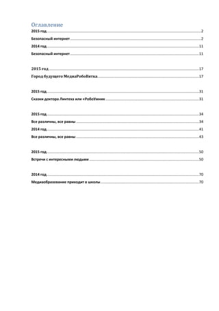 Оглавление
2015 год........................................................................................................................................................2
Безопасный интернет.................................................................................................................................2
2014 год......................................................................................................................................................11
Безопасный интернет...............................................................................................................................11
2015 год....................................................................................................................................................17
Город будущего МедиаРобоВятка....................................................................................................17
2015 год......................................................................................................................................................31
Сказки доктора Линтеха или «РобоУмник............................................................................................31
2015 год......................................................................................................................................................34
Все различны, все равны .........................................................................................................................34
2014 год......................................................................................................................................................41
Все различны, все равны .........................................................................................................................43
2015 год......................................................................................................................................................50
Встречи с интересными людьми ............................................................................................................50
2014 год......................................................................................................................................................70
Медиаобразование приходит в школы.................................................................................................70
 