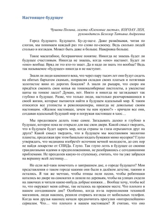 Настоящее будущее
Чушова Полина, газета «Кленовые листья», КОГОАУ ЛЕН,
руководитель Белозор Татьяна Андреевна
Город будущего. Будущего. Бу-ду-ще-е. Даже разжёвывая, читая по
слогам, мы понимаем каждый раз это слово по-своему. Ведь сколько людей
столько и взглядов. Может быть даже и больше. Наверняка больше.
Такое масштабное, безграничное понятие. Никогда не знаешь будет ли
будущее счастливым. Никогда не знаешь, когда «оно» настанет. Будет ли
«оно» вообще. Вряд ли это кто-то знает. Да и надо ли знать это вообще? Ведь
так называемое «будущее» никогда и не наступит.
Знали ли люди каменного века, что через пару тысяч лет они будут сидеть
на обитых бархатом скамьях, поправляя складки своих платьев и потягивая
золотистое вино из дорогих бокалов? А знали ли рыцари, что скоро им
придётся сменить свои копья на тонкокалиберные пистолеты, а увесистые
щиты на тонкие лассо? Думаю, нет. Никто и никогда не заглядывает так
глубоко в будущее. Разве, что только люди, настолько разочаровавшиеся в
своей жизни, которые пытаются найти в будущем идеальный мир. К таким
относятся все утописты и революционеры, никогда не довольные своим
настоящим. «Жалкое настоящее, зачем ты нам нужно?» - кричали все они,
создавая идеальный будущий мир и погружая настоящее в хаос…
Мы продолжаем делать тоже самое. Загадывать далеко и глубоко в
будущее, которое пока не открыло для нас свои двери. Какой смысл твердить,
что в будущем будет царить мир, когда страны за глаза огрызаются друг на
друга? Какой смысл твердить, что в будущем мы восстановим экологию
планеты, продолжая при этом банально кидать бумажки мимо мусорки? Глупо
утверждать, что медицина изобретёт источник вечной молодости, до сих пор
не найдя лекарство от СПИДа. Глупо. Так глупо лезть в будущее со своими
грандиозными идеями и предположениями, не разобравшись с сегодняшними
проблемами. Не преодолев какую-то ступеньку, считать, что ты уже забрался
на вершину всей лестницу…
Но если всё-таки помечтать о завтрашнем дне, о городе будущего? Мои
представления о таком городе какими они были в далёком детстве, такими и
остались. Я так же мечтаю, чтобы птицы пели песни, чтобы ребятишки
катались во дворе на самокатах и лазили по деревьям, чтобы на улицах сидели
на лавочках и читали какие-нибудь добрые книжки… Вообще хочу, чтобы всё
то, что окружает меня сейчас, так осталось на прежнем месте. Что плохого в
нашем сегодняшнем дне? Особенно, когда из-за переполнения техникой
магазинов, люди наконец, решили оторвать взгляды от мобильных телефон.
Когда мои друзья наконец начали предпочитать прогулки «интереснейшим»
сериалам. Что… что плохого в нашем настоящем? Я считаю, что оно
 
