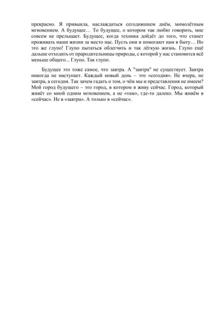 прекрасно. Я привыкла, наслаждаться сегодняшнем днём, мимолётным
мгновением. А будущее… То будущее, о котором так любят говорить, мне
совсем не прельщает. Будущее, когда техника дойдёт до того, что станет
проживать наши жизни за место нас. Пусть они и помогают нам в быту… Но
это же глупо! Глупо пытаться облегчить и так лёгкую жизнь. Глупо ещё
дальше отходить от прародительницы природы, с которой у нас становится всё
меньше общего... Глупо. Так глупо.
Будущее это тоже самое, что завтра. А "завтра" не существует. Завтра
никогда не наступает. Каждый новый день – это «сегодня». Не вчера, не
завтра, а сегодня. Так зачем гадать о том, о чём мы и представления не имеем?
Мой город будущего – это город, в котором я живу сейчас. Город, который
живёт со мной одним мгновением, а не «там», где-то далеко. Мы живём в
«сейчас». Не в «завтра». А только в «сейчас».
 
