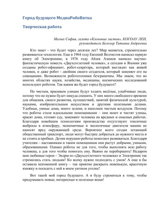 Город будущего МедиаРобоВятка
Творческая работа
Малых София, газета «Кленовые листья», КОГОАУ ЛЕН,
руководитель Белозор Татьяна Андреевна
Кто знает - что будет через десятки лет? Мир меняется, стремительно
развиваются технологии. Еще в 1964 году Евгений Велтистов написал первую
книгу об Электронике, в 1976 году Айзек Азимов написал научно-
фантастическую повесть «Двухсотлетний человек», а сегодня в Японии уже
созданы робот-официант, робот-секретарь, который выглядит как живой
человек, и даже робот - двойник своего создателя, который заменяет его на
совещаниях. Возможности робототехники безграничны. Мы знаем, что во
многих областях науки, хозяйства, медицины, космических исследований
используют роботов. Так каким же будет город будущего?
По чистым, красивым улицам будут ходить весёлые, улыбчивые люди,
потому что не нужно будет никуда спешить. У них много свободного времени
для общения, своего развития, путешествий, занятий физической культурой,
науками, изобразительным искусством и другими полезными делами.
Удобные, умные дома, много зелени, и наполнен чистым воздухом. Потому
что роботы стали идеальными помощниками – они моют и чистят улицы,
красят дома, готовят еду, заменяют человека на вредных и опасных работах.
Благодаря новейшим технологиям производства отсутствуют токсичные
выбросы в атмосферу, экономичные и экологичные двигатели машин не
наносят вред окружающей среде. Вероятнее всего создан летающий
общественный транспорт, люди могут быстрее добраться до нужного места и
не стоять в пробках. Детям игрушки-роботы помогают развиваться. Благодаря
учителям – наставникам и таким помощникам они растут добрыми, умными,
образованными. Однако роботы не для того, чтобы выполнять всю работу
человека, а для того чтобы помогать ему. Важно не переборщить! Недаром
мои любимые герои – Эндрю из «Двухсотлетнего человека» и Электроник так
стремились стать людьми! Ко всему нужно подходить с умом! А еще я бы
оставила неизменной книгу – так приятно раскрыть новенькую, красочную
книжку и посидеть с ней в моем уютном уголке!
Вот такой мой город будущего. А я буду стремиться к тому, чтобы
придумывать новые, интересные и полезные вещи!
 