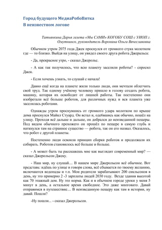 Город будущего МедиаРобоВятка
В неизвестном логове
Татьянкина Дарья газета «Мы САМИ» КОГОБУ СОШ с УИОП г.
Омутнинск, руководитель Воронина Ольга Вячеславовна
Обычном утром 2075 года Джек проснулся от громкого стука молотком
где — то близко. Выйдя на улицу, он увидел своего друга робота Джеральса:
- Да, прекрасное утро, - сказал Джерольс.
- А как так получилось, что всю планету заселили роботы? - спросил
Джек.
- Если хочешь узнать, то слушай с начала!
Давно ещё когда на планете жили только люди, они мечтали облегчить
свой труд. Так одному учёному человеку пришло в голову создать робота,
машину, которая их освободит от лишней работы. Так постепенно они
изобретали всё больше роботов, для различных нужд и вся планета уже
заселилась роботами.
Однажды утром проснувшись от громкого удара молотком по крыше
дома проснулся Майкл Стуард. Он встал и, оде6вшись как обычно, пошёл на
улицу. Проходя всё дальше и дальше, он добрался до неизведанной пещеры.
Под видом обычного прохожего он прошёл по пещере в самую глубь и
наткнулся там на странное существо — робота, так он его назвал. Оказалось,
что робот с другой планеты.
Постепенно люди освоили принцип сборки роботов и продолжали их
собирать. Роботов становилось всё больше и больше.
- А может быть ты расскажешь мне как выглядит современный мир? —
сказал Джерольсон Джеку.
- Наш мир, ну слушай.... В нашем мире Джерольсон всё обычное. Вот
представь: идёшь по улице и говоря слова, всё сбывается по твоему желанию,
включаются водопады и т.п. Мои родители зарабатывают 200 сикльсонов в
день, ну это примерно 2 -3 зарплаты людей 2030 году. Везде здания высотой
как 70 этажный дом. Ну это норма. Как и в обычном городе уроки у меня 5
минут в день, а остальное время свободное. Это даже многовато. Давай
отправимся в путешествие.... В неизведанную пещеру как там в истории, ну
давай. Пошли?
-Ну пошли... - сказал Джерольсон.
 