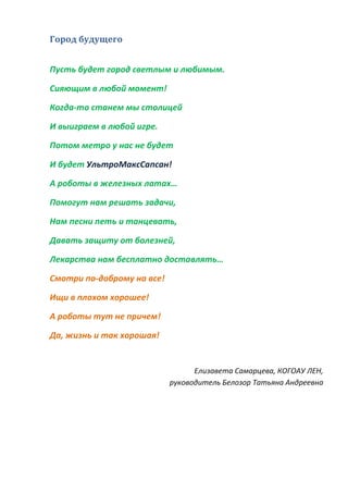 Город будущего
Пусть будет город светлым и любимым.
Сияющим в любой момент!
Когда-то станем мы столицей
И выиграем в любой игре.
Потом метро у нас не будет
И будет УльтроМаксСапсан!
А роботы в железных латах…
Помогут нам решать задачи,
Нам песни петь и танцевать,
Давать защиту от болезней,
Лекарства нам бесплатно доставлять…
Смотри по-доброму на все!
Ищи в плохом хорошее!
А роботы тут не причем!
Да, жизнь и так хорошая!
Елизавета Самарцева, КОГОАУ ЛЕН,
руководитель Белозор Татьяна Андреевна
 