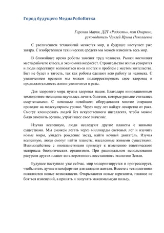 Город будущего МедиаРобоВятка
Гарская Мария, ДДТ «Радость», пгт Опарино,
руководитель Чаклей Ирина Николаевна
С увеличением технологий меняется мир, и будущее наступает уже
завтра. С изобретением технических средств мы можем изменить весь мир.
В ближайшее время роботы заменят труд человека. Рынки восполнят
места рабочего класса, и экономика возрастет. Строительство жилья ускорится
и люди перестанут волноваться из-за ипотек и проблем с местом жительства.
Быт не будет в тягость, так как роботы сделают всю работу за человека. С
увеличением времени мы можем подкорректировать свое здоровье и
продолжительность жизни увеличится в разы.
Для здорового мира нужна здоровая нация. Благодаря инновационным
технологиям медицина научилась лечить болезни, которые раньше считались
смертельными. С помощью новейшего оборудования многие операции
проводят на молекулярном уровне. Через пару лет найдут лекарство от рака.
Смогут клонировать людей без искусственного интеллекта, чтобы можно
было заменить органы, утратившее свое значение.
Изучая вселенную, люди исследуют другие планеты с живыми
существами. Мы сможем летать через миллиарды световых лет и изучить
новые миры, увидеть рождение звезд, найти вечный двигатель. Изучая
вселенную, люди смогут найти планеты, населенные живыми существами.
Взаимодействие с инопланетянами приведут к изменению генетического
материала биологических организмов. При рациональном использовании
ресурсов других планет есть вероятность восстановить экологию Земли.
Будущее наступило уже сейчас. мир модернизируется и прогрессирует,
чтобы стать лучше и комфортнее для каждого жителя. Вместе с технологиями
появляются новые возможности. Открываются новые горизонты, главное не
бояться изменений, а принять и получать максимальную пользу.
 