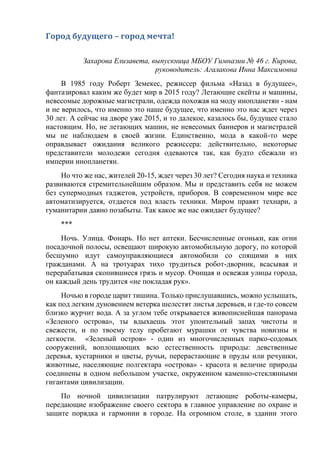 Город будущего – город мечта!
Захарова Елизавета, выпускница МБОУ Гимназии № 46 г. Кирова,
руководитель: Агалакова Инна Максимовна
В 1985 году Роберт Земекес, режиссер фильма «Назад в будущее»,
фантазировал каким же будет мир в 2015 году? Летающие скейты и машины,
невесомые дорожные магистрали, одежда похожая на моду инопланетян - нам
и не верилось, что именно это наше будущее, что именно это нас ждет через
30 лет. А сейчас на дворе уже 2015, и то далекое, казалось бы, будущее стало
настоящим. Но, не летающих машин, не невесомых баннеров и магистралей
мы не наблюдаем в своей жизни. Единственно, мода в какой-то мере
оправдывает ожидания великого режиссера: действительно, некоторые
представители молодежи сегодня одеваются так, как будто сбежали из
империи инопланетян.
Но что же нас, жителей 20-15, ждет через 30 лет? Сегодня наука и техника
развиваются стремительнейшим образом. Мы и представить себя не можем
без супермодных гаджетов, устройств, приборов. В современном мире все
автоматизируется, отдается под власть техники. Миром правят технари, а
гуманитарии давно позабыты. Так какое же нас ожидает будущее?
***
Ночь. Улица. Фонарь. Но нет аптеки. Бесчисленные огоньки, как огни
посадочной полосы, освещают широкую автомобильную дорогу, по которой
бесшумно идут самоуправляющиеся автомобили со спящими в них
гражданами. А на тротуарах тихо трудиться робот-дворник, всасывая и
перерабатывая скопившиеся грязь и мусор. Очищая и освежая улицы города,
он каждый день трудится «не покладая рук».
Ночью в городе царит тишина. Только прислушавшись, можно услышать,
как под легким дуновением ветерка шелестят листья деревьев, и где-то совсем
близко журчит вода. А за углом тебе открывается живописнейшая панорама
«Зеленого острова», ты вдыхаешь этот упоительный запах чистоты и
свежести, и по твоему телу пробегают мурашки от чувства новизны и
легкости. «Зеленый остров» - один из многочисленных парко-содовых
сооружений, воплощающих всю естественность природы: девственные
деревья, кустарники и цветы, ручьи, перерастающие в пруды или речушки,
животные, населяющие полгектара «острова» - красота и величие природы
соединены в одном небольшом участке, окруженном каменно-стеклянными
гигантами цивилизации.
По ночной цивилизации патрулируют летающие роботы-камеры,
передающие изображение своего сектора в главное управление по охране и
защите порядка и гармонии в городе. На огромном столе, в здании этого
 