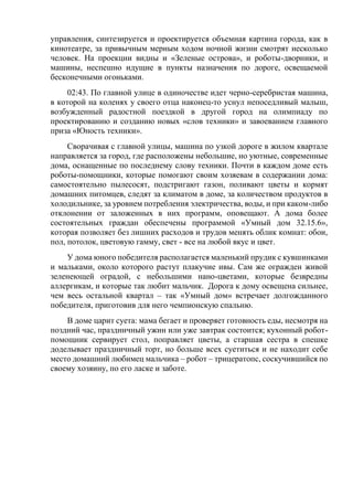 управления, синтезируется и проектируется объемная картина города, как в
кинотеатре, за привычным мерным ходом ночной жизни смотрят несколько
человек. На проекции видны и «Зеленые острова», и роботы-дворники, и
машины, неспешно идущие в пункты назначения по дороге, освещаемой
бесконечными огоньками.
02:43. По главной улице в одиночестве идет черно-серебристая машина,
в которой на коленях у своего отца наконец-то уснул непоседливый малыш,
возбужденный радостной поездкой в другой город на олимпиаду по
проектированию и созданию новых «слов техники» и завоеванием главного
приза «Юность техники».
Сворачивая с главной улицы, машина по узкой дороге в жилом квартале
направляется за город, где расположены небольшие, но уютные, современные
дома, оснащенные по последнему слову техники. Почти в каждом доме есть
роботы-помощники, которые помогают своим хозяевам в содержании дома:
самостоятельно пылесосят, подстригают газон, поливают цветы и кормят
домашних питомцев, следят за климатом в доме, за количеством продуктов в
холодильнике, за уровнем потребления электричества, воды, и при каком-либо
отклонении от заложенных в них программ, оповещают. А дома более
состоятельных граждан обеспечены программой «Умный дом 32.15.6»,
которая позволяет без лишних расходов и трудов менять облик комнат: обои,
пол, потолок, цветовую гамму, свет - все на любой вкус и цвет.
У дома юного победителя располагается маленький прудик с кувшинками
и мальками, около которого растут плакучие ивы. Сам же огражден живой
зеленеющей оградой, с небольшими нано-цветами, которые безвредны
аллергикам, и которые так любит мальчик. Дорога к дому освещена сильнее,
чем весь остальной квартал – так «Умный дом» встречает долгожданного
победителя, приготовив для него чемпионскую спальню.
В доме царит суета: мама бегает и проверяет готовность еды, несмотря на
поздний час, праздничный ужин или уже завтрак состоится; кухонный робот-
помощник сервирует стол, поправляет цветы, а старшая сестра в спешке
доделывает праздничный торт, но больше всех суетиться и не находит себе
место домашний любимец мальчика – робот – трицератопс, соскучившийся по
своему хозяину, по его ласке и заботе.
 