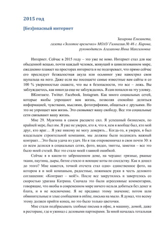 2015 год
[Без]опасный интернет
Захарова Елизавета,
газета «Золотое времечко» МОАУ Гимназия № 46 г. Кирова,
руководитель Агалакова Инна Максимовна
Интернет. Сейчас в 2015 году – это уже не ново. Интернет стал для нас
обыденной вещью, почти каждый человек, живущий в цивилизованном мире,
ежедневно плавает на просторах интернета и не подозревает, что прямо сейчас
его преследует безжалостная акула или осьминог уже навострил свои
щупальца на него. Даже если вы посещаете самые известные вам сайты и со
100 % уверенностью скажете, что вы в безопасности, это все – ложь. Вы
заблуждаетесь, как никогда еще не заблуждались. Я сам попался на эту уловку.
ВКонтакте. Twitter. Facebook. Instagram. Как много социальных сетей,
которые якобы упрощают вам жизнь, позволяя спокойно делиться
информацией, чувствами, мыслями, фотографиями, общаться с друзьями. Но
это не упрощает вам жизнь. Это сковывает вашу свободу. Все эти социальные
сети связывают вашу жизнь.
Мне 29. Мужчина в самом расцвете сил. Я успешный бизнесмен, по
крайней мере, был им. Я уже не уверен, кто я, что я, кем я вообще был, кто мой
друг, кто враг… Я уже никому не могу доверять... Когда-то, я уверен, я был
владельцем строительной компании, мы должны были подписать важный
контракт…Это была удача из удач. Но я так откровенничал в свои почти 30: я
со всем делился в социальных сетях, фото, видео, твитты, заметки – все это
было моей стезей. Все это стало моей главной ошибкой.
Сейчас я в каком-то заброшенном доме, на чердаке: грязные, рваные
ткани, паутина, дыры, битое стекло и воющие коты по соседству. Как я дошел
до этого? Мне кажется, точкой отсчета стал одно- единственное фото, на
котором я и мой компаньон, радостные, пожимаем руки в честь делового
соглашения: «Контракт – мой!». После все закрутилось и завертелось со
скоростью урагана Катрина. Сначала это были агрессивные комментарии,
говорящие, что якобы в современном мире ничего нельзя добиться без денег и
блата, и я не исключение. Я не предавал этому значение; потом шли
обвинительные и злые сообщения в online, письма на мыло. Я думал, что всему
этому должен прийти конец, но это было только цветочки.
Мне стали подбрасывать злобные письма в офис, в машину, домой, даже
в ресторане, где я ужинал с деловыми партнерами. За мной началась тотальная
 