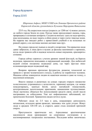 Город будущего
Город 2215
Широнина Анфиса, МОКУ СОШ пгт Левинцы Оричевского района
Кировской области, руководитель Кузьмина Маргарита Витальевна
2215 год. На скоростном поезде (скорость до 1200 км/ ч) можно доехать
до любого города Земли по суше. Поезда также преодолевают океаны, горы,
превращаясь в летающие аппараты. Сходим на вокзале: здесь не надо кричать,
ища носильщика, не надо тащить в обеих руках и через плечо тяжелые ноши.
На перроне вас ожидает робот с приветливой улыбкой и на колесиках по
ровной дороге, а по лестнице шагами доставит ваш груз.
На улицах города нет пьяных и людей с сигаретами. Эти привычки люди
давно забросили, и лишь фото в музеях да фильмы напоминают о временах,
когда люди травили себя в надежде испытать новые ощущения, «расширить»
сознание.
Города сейчас строятся с учетом древних знаний фэн-шуй, на берегах
водоемов, гармонично вписываясь в окружающий ландшафт. Для любителей
водной стихии построены подводные дома, где через круглые окна-
иллюминаторы виден подводный мир.
Вопреки мрачным прогнозам футуристов, развитие технологий не
привели к эрозии человеческого статуса, и роботы не поработили человека.
Машины сейчас повинуются людям не нажатием кнопки и даже не голосу, а
мысленным командам.
Вместо пивных и рюмочных на улицах городов открыто множество
холистических (стремящихся к целостности, гармонии) центров, где можно
помедитировать, заняться йогой, цигун (китайской гимнастикой),
интегративными дыхательными практиками, шаманскими путешествиями.
Люди научились общаться без использования средств связи, силой мысли
настраиваясь на собеседника. Уже нет инфекционных заболеваний, нет
хронических болезней. Травматизм сведен почти к нулю.
Работают люди по 2-3 часа в день, координируя деятельность
механизмов, остальное время проводят, занимаясь чем душе угодно. Живут
люди в среднем 120-130 лет, и старость давно стала основной причиной
смерти.
Преступности практически нет. Агрессивные архетипические
наклонности люди проигрывают на спортивных состязаниях и в
костюмированных театральных постановках. Последняя война закончилась
 