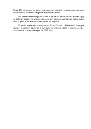 более 100 лет назад, когда группа террористов была сослана пожизненно на
необитаемый остров в Северном Ледовитом океане.
По городу можно передвигаться и по земле, и под землей, и по воздуху
на роботах-такси. На улицах городов нет запахов выхлопных газов, давно
используются экологически чистые виды энергии.
Если бы этому прогнозу суждено было сбыться… Проверим! Замуруем
прогноз в капсулу времени и закопаем на видном месте в нашем городе с
пожеланием потомкам вскрыть в 2215 году.
 