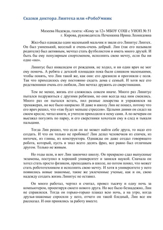 Сказки доктора Линтеха или «РобоУмник
Мазеева Надежда, газета: «Кому за 12» МБОУ СОШ с УИОП № 51
г. Кирова, руководитель Печенкина Ирина Леонидовна
Жил-был однажды один маленький мальчик и звали его Линитус Линтех.
Он был умненький, веселый и очень-очень добрый. Лин (так его называли
родители) был активным, мечтал стать футболистом и иметь много друзей. И
быть бы ему популярным спортсменом, исполнить свою мечту, если бы ни
одно «но».
Линитус был инвалидом от рождения, не ходил, и ни один врач не мог
ему помочь. А ребята с детской площадки пока были слишком маленькими,
чтобы понять, что Лин такой же, как они: его дразнили и прогоняли с поля.
Так что приходилось ему постоянно сидеть дома с семьей. И хотя все его
родственники очень его любили, Лин мечтал дружить со сверстниками.
Тем не менее, жизнь его сложилась совсем иначе. Много раз Линитус
пытался подружиться с другими ребятами, но они всегда над ним смеялись.
Много раз он пытался встать, пил разные лекарства и упражнялся на
тренажерах, но все было напрасно. И даже в школу Лин не пошел, потому что
его врач решил, что «так будет меньше стрессов». Целыми днями он сидел на
своем кресле, читал книги, и учителя приходили к нему сами. А по вечерам он
выезжал погулять по парку, и его сверстники хохотали ему в след и тыкали
пальцами.
Тогда Лин решил, что если он не может найти себе друга, то надо его
создать. И что он только не пробовал! Лин делал человечков из спичек, из
ниточек, из глины, из конструктора. Однажды он даже создал говорящего
робота, который, пусть и знал всего десять фраз, все равно был отличным
другом. Только не живым.
Но годы шли, и вот Лин закончил школу. Он прекрасно сдал выпускные
экзамены, поступил в хороший университет и занялся наукой. Сначала он
хотел стать просто физиком, преподавать в школе, но потом понял, что может
стать робототехником и исполнить свою мечту. И хотя в университете у него
появились новые знакомые, такие же увлеченные ученые, как и он, свою
надежду создать жизнь Линитус не оставил.
Он много работал, чертил и считал, провел тысячу и одну ночь за
компьютером, проектируя своего нового друга. Но все было безнадежно, Лин
не справлялся. Тогда он горько-горько плакал всю ночь, а на утро, когда
друзья-знакомые спросили у него, отчего он такой бледный, Лин все им
рассказал. И они принялись за работу вместе.
 