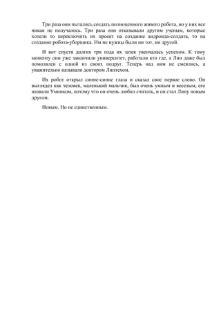 Три раза они пытались создать полноценного живого робота, но у них все
никак не получалось. Три раза они отказывали другим ученым, которые
хотели то переключить их проект на создание андроида-солдата, то на
создание робота-уборщика. Им не нужны были ни тот, ни другой.
И вот спустя долгих три года их затея увенчалась успехом. К тому
моменту они уже закончили университет, работали кто где, а Лин даже был
помолвлен с одной из своих подруг. Теперь над ним не смеялись, а
уважительно называли доктором Линтехом.
Их робот открыл синие-синие глаза и сказал свое первое слово. Он
выглядел как человек, маленький мальчик, был очень умным и веселым, его
назвали Умником, потому что он очень любил считать, и он стал Лину новым
другом.
Новым. Но не единственным.
 