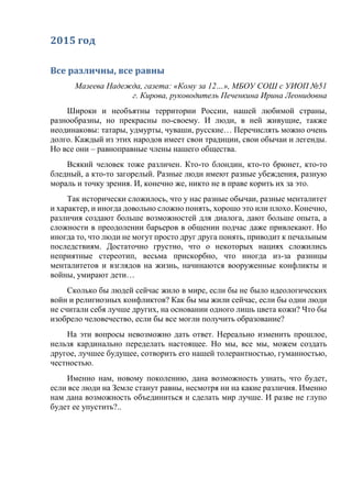 2015 год
Все различны, все равны
Мазеева Надежда, газета: «Кому за 12…», МБОУ СОШ с УИОП №51
г. Кирова, руководитель Печенкина Ирина Леонидовна
Широки и необъятны территории России, нашей любимой страны,
разнообразны, но прекрасны по-своему. И люди, в ней живущие, также
неодинаковы: татары, удмурты, чуваши, русские… Перечислять можно очень
долго. Каждый из этих народов имеет свои традиции, свои обычаи и легенды.
Но все они – равноправные члены нашего общества.
Всякий человек тоже различен. Кто-то блондин, кто-то брюнет, кто-то
бледный, а кто-то загорелый. Разные люди имеют разные убеждения, разную
мораль и точку зрения. И, конечно же, никто не в праве корить их за это.
Так исторически сложилось, что у нас разные обычаи, разные менталитет
и характер, и иногда довольно сложно понять, хорошо это или плохо. Конечно,
различия создают больше возможностей для диалога, дают больше опыта, а
сложности в преодолении барьеров в общении подчас даже привлекают. Но
иногда то, что люди не могут просто друг друга понять, приводит к печальным
последствиям. Достаточно грустно, что о некоторых нациях сложились
неприятные стереотип, весьма прискорбно, что иногда из-за разницы
менталитетов и взглядов на жизнь, начинаются вооруженные конфликты и
войны, умирают дети…
Сколько бы людей сейчас жило в мире, если бы не было идеологических
войн и религиозных конфликтов? Как бы мы жили сейчас, если бы одни люди
не считали себя лучше других, на основании одного лишь цвета кожи? Что бы
изобрело человечество, если бы все могли получить образование?
На эти вопросы невозможно дать ответ. Нереально изменить прошлое,
нельзя кардинально переделать настоящее. Но мы, все мы, можем создать
другое, лучшее будущее, сотворить его нашей толерантностью, гуманностью,
честностью.
Именно нам, новому поколению, дана возможность узнать, что будет,
если все люди на Земле станут равны, несмотря ни на какие различия. Именно
нам дана возможность объединиться и сделать мир лучше. И разве не глупо
будет ее упустить?..
 